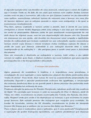 O segundo exemplo fala-nos também de uma chaminé, mesmo que a moral da história
seja o inverso. Trata-se, de fato, de um casal que morava num castelo. Ambos viveram
muitos anos em paz e harmonia, até o dia em que fizeram instalar em seu dormitório
uma exótica, maravilhosa, adorável lareira de mármore rosa e branco: era uma jóia
do barroco italiano, que os cativara quando a viram num antiquário, e da qual se
enamoraram imediatamente.
Pois bem, apenas instalada a lareira contra a parede, bem à frente de sua cama,
começaram a chover tantas desgraças sobre suas cabeças e sua casa que não tardaram
em sentir-se preocupados. Estavam certos de que semelhante encarniçamento da má
sorte devia ter alguma causa, mas em sua desorientação não davam com ela. Quando
me chamaram em sua ajuda, não duvidei em denunciar como culpada a esplêndida
bomba de infelicidade que tinham instalado em sua intimidade: aquela maravilhosa
lareira rococó cujas formas e relevos emitiam ondas maléficas capazes de atacar a
saúde do casal que dormia submetido à sua radiação durante toda a noite,
impregnando-se de radiações V - tão perigosas para a saúde como para a felicidade
das pessoas.
Uma vez removida e devolvida ao antiquário a lareira, tudo voltou a seu estado
normal no castelo; quer dizer, o destino recobrou seu curso habitual, que para aqueles
privilegiados era o da tranqüilidade e felicidade.
O milagre das pirâmides
Agora passemos do anedotário à história e à arquitetura mais grandiosas, à
investigação de uma expressão a mais espetacular possível dos efeitos produzidos pelas
"ondas de forma". Para tanto, devo evocar de novo as surpreendentes propriedades das
pirâmides. Segundo a opinião praticamente unânime dos egiptólogos, a conservação
das múmias faraônicas deve-se em grande parte à forma peculiar das pirâmides onde
foram depositadas há milhares de anos.
Prestemos atenção às palavras de Dimitri Merejkovski, estudioso profundo dos mistérios
do Egito: "Os cientistas que levaram à cabo as escavações de Deir el-Bahari, perto de
Tebas, em 1881, encontraram os corpos incorruptos dos Tutmés, dos Ramsés, dos Ame-
nófis. Maspero conta que coube a ele desenfaixar as múmias, e que encontrou os corpos
quase brancos. Este achado pareceu tão milagroso que ninguém quis acreditar. Na
tumba de Izinrhebe, rainha da XX dinastia, encontraram as frutas do banquete
funeral tão frescas que se podiam ver as marcas dos dedos nas tâmaras..."
Para o físico, para o matemático, para o geômetra, que é uma pirâmide? Simplesmente
a associação de quatro triângulos equiláteros, um sistema pentaédrico que descansa
 