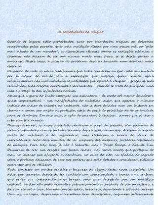 As comodidades da religião
Quando os lugares estão perturbados, quer por recordações trágicas ou dolorosas
reverberadas pelas paredes, quer pela maldição ditada por uma pessoa má, ou "pelo
mau olhado de um morador", os dispositivos eficazes contra as radiações telúricas e
cósmicas não deixam de ser um recurso muito mais fraco, se se deseja sanear o
ambiente. Nestes casos, a solução do problema deve ser buscada num domínio mais
esotérico.
Deixando de lado os meios tradicionais que todos conhecem ou que cada um inventa
por si mesmo de acordo com a superstição que professa, quero insistir agora
exclusivamente nas incomparáveis comodidades que oferece a religião - graças às suas
cerimônias, suas orações, exorcismos e sacramentos - quando se trata de purificar uma
casa e protegê-Ia das influências nocivas.
Assim que a garra do Diabo estampar sua assinatura - de modo até mesmo duvidoso e
quase imperceptível - nas manifestações do malefício, assim que aparece o mínimo
indício do cheiro de enxofre no ambiente, não se deve duvidar nem um instante em
chamar a quem, por unção ou profissão, esteja de posse do privilégio de ter autoridade
sobre os demônios. Em tais casos, a ação do sacerdote é decisiva... sempre que se leva a
cabo com fé e energia.
Desgraçadamente, os novos sacerdotes perderam o senso do sagrado; têm vergonha de
serem confundidos com os sacerdotesbruxos das religiões animistas. Aceitam a ingrata
tarefa do militante e do missionário, mas rechaçam a honra de servir de
intermediário entre dois mundos, de ser viajantes dos mistérios, fazedores cotidianos
de milagres. Para eles, Deus já não é Sabaoth, mas o Ponto Ômega, o Grande Fim.
Deixaram de crer nas orações que fazem chover, nos ramos bentos que protegem do
mal, no incenso que afugenta os demônios, no valor do rito, na eficácia do sagrado
sobre o profano; deixaram de crer nos poderes que estão dotados e consideram ridículo
aparentar que os utilizam.
Pude constatar em muitas ocasiões a fraqueza de alguns destes novos sacerdotes. Um
deles, por exemplo, depois de ter acolhido com superioridade e ironia uma senhora
que pedia sua intervenção para benzer uma casa devastada por um malefício
evidente, ao fim não pode negar-lhe categoricamente a caridade de seu ministério, e
foi com ela até a casa, levando consigo estola, breviário, água benta e grãos de incenso.
Uma vez no lugar, despachou a cerimônia bem depressinha, enquanto interiormente
 