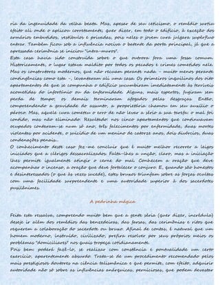 ria da ingenuidade da velha beata. Mas, apesar de seu ceticismo, o remédio surtiu
efeito ali onde o aplicou corretamente; quer dizer, em todo o edifício, à exceção dos
armários embutidos, vestíbulos e privadas, pois neles o jovem cura julgara supérfluo
entrar. Também ficou sob a influência nociva o batente da porta principal, já que a
apressada cerimônia se iniciou "intra-muros".
Esta casa havia sido construída sobre o que outrora fora uma fossa comum.
Historicamente, o lugar estava maldito por todos os pecados e crimes cometidos nele.
Mas os construtores modernos, que não recuam perante nada - muito menos perante
contingências como esta -, levantaram ali uma casa. Os primeiros inquilinos dos oito
apartamentos de que se compunha o edifício sucumbiram imediatamente às terríveis
acometidas do infortúnio ou da enfermidade. Alguns, mais espertos, fugiram sem
perda de tempo; os demais terminaram afogados pelas desgraças. Então,
compreendendo a gravidade do assunto, a proprietária chamou em seu auxílio o
pároco. Mas, aquele cura cometeu o erro de não levar a sério a sua tarefa: o mal foi
contido, mas não eliminado. Resultado: nos cinco apartamentos que continuavam
ocupados contaram-se num só ano, três falecimentos por enfermidade, duas mortes
violentas por acidente, o suicídio de um menino de catorze anos, dois divórcios, duas
condenações penais...
O conhecimento deste caso fez-me concluir que é muito melhor recorrer a leigos
iniciados que a clérigos dessacralizados. Falta-lhes a unção, claro, mas a iniciação
lhes permite igualmente atingir o cerne do mal. Conhecem a oração que deve
acompanhar o incenso, a oração que deve fortalecer o conjuro. E, quando são honestos
e desinteressados (o que às vezes sucede), estes bruxos triunfam sobre as forças ocultas
com uma facilidade surpreendente e uma autoridade superior à dos sacerdotes
pusilânimes.
A pedrinha mágica
Feita esta ressalva, compreendo muito bem que a gente séria (quer dizer, incrédula)
deseje ir além dos remédios das benzedeiras, das farsas, das cerimônias e ritos que
requerem a colaboração do sacerdote ou bruxo. Afinal de contas, é natural que um
homem moderno, instruído, civilizado, prefira resolver por seus próprios meios os
problemas "domiciliares" nos quais tropeça cotidianamente.
Pois bem: poderá fazê-lo, se realizar com constância e pontualidade um certo
exercício, aparentemente absurdo. Trata-se de um procedimento recomendado pelos
mais prestigiosos doutores na ciência talismânica e que permite, com efeito, adquirir
autoridade não só sobre as influências anárquicas, perniciosas, que podem devastar
 