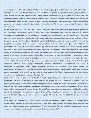 uma casa, mas também sobre todas as demais forças que interferem na vida corrente.
Qualquer um que deseje possuir a faculdade de fazer ou proibir pode forjar para si,
sem temor de se ver defraudado, uma arma absoluta da qual poderá fazer um uso
soberano tanto para o bem quanto para o mal. Mas felizmente uma arma tão terrível é
equilibrada pela lei do bumerangue, da compensação: quem abusar desta faculdade
pagará mil vezes mais do que tiver recebido, perderá mil vezes mais do que o que
conquistou.
Falta explicar em que consiste semelhante processo avalizado por tão ampla garantia
de eficácia. Chegamos aqui a esse delicado momento em que os contos de fadas
tornam-se realidade e a abóbora converte-se realmente em Rolls-Royce. Sei que
escrevo para adultos razoáveis, não para crianças desprovidas de senso crítico... Bem,
basta de preâmbulos. Com absoluta responsabilidade afirmo mais ainda: prometo às
pessoas valorosas que realizem escrupulosamente o exercício que vou descrever,
prometo-Ihes que, se o fizerem, terão influência e poder sobre a matéria inerte, sobre
os seres vivos, sobre os acontecimentos, sobre os incidentes, uma influência e um poder
como só a varinha mágica foi capaz de deixá-Ios entrever em seus sonhos infantis. Eis
aqui a receita: recolha uma pedrinha na praia ou na montanha - qualquer uma
serve -, leve-a para casa e coloque-a sobre um armário ou sobre uma estante alta,
num lugar relativamente difícil de alcançar. A seguir, toda noite, na hora em que
costuma dormir mais profundamente, deverá despertar, levantar-se da cama e
realizar o seguinte gesto, perfeitamente gratuito e absurdo: dar uma volta na
pedrinha, só uma vez, sem brusquidão nem mau humor, aplicando toda sua vontade
para transferir-lhe o mérito do esforço que acaba de fazer, levantando-se em plena
noite com o exclusivo objetivo de tocá-Io.
Este exercício deve ser executado 365 noites seguidas, sem interrompê-Io sob nenhum
pretexto. Ao fim deste prazo, você estará de posse de uma pedrinha dotada de um
poder prodigioso e com uma carga energética que, dirigida judiciosamente, permitir--
lhe-á ter êxito em qualquer empresa, dominar os seres e os acontecimentos. Para você,
esta pedra mágica será capaz tanto de purificar sua casa de qualquer radiação nociva
como de despertar em seu proveito a Bela Adormecida, ou colocar em seu automóvel
pneus de sete léguas, ou lhe abrir os cofres de Ali Babá, ou fazê-Io ganhar a sorte
grande...
Não diga: "É impossível!". Não sorria, dando de ombros. Antes, comece a experiência
nesta noite mesmo. Dentro de um ano e um dia, será senhor de uma força moral que
não tem equivalente nem precedente. Trata-se quase de um desafio pascaliano: como
negar-se a aceitá-Io, quando o convite é tão importante?
 