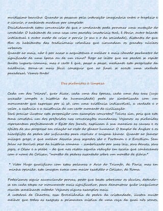 muitíssimo barulho. Quando se passava pela interseção imaginária entre o trapézio e
o círculo, o ambiente mudava por completo.
Decididamente estou convencido de que o continente pode provocar uma mutação do
conteúdo. O habitante de uma casa com paredes imateriais terá, é óbvio, outro talante
intelectual e outro modo de criar o porvir (o seu e o da sociedade), distantes do que
têm os habitantes das tradicionais colméias que circundam os grandes núcleos
urbanos.
Quanto ao mais, não é por acaso a arquitetura o melhor e mais cômodo parâmetro do
significado de uma época ou de um reino? Rogo ao leitor que me perdoe se repito
tantos lugares-comuns, mas o certo é que, passo a passo, mediante esta progressão da
evidência, torna-se mais fácil conseguir que ao final se aceite uma verdade
paradoxal. Vamos tenta!
Das pirâmides à limpeza
Cada um dos "reinos", quer dizer, cada uma das épocas, cada uma das eras (cuja
sucessão compõe a história da humanidade) pode ser simbolizada com um
monumento que expressa por si só, com uma evidência indiscutível, a verdade e o
valor, a essência e a existência de um certo momento de civilização.
Será preciso ilustrar esta proposição com exemplos concretos? Talvez sim, pois que este
tema constitui um dos preferidos nas conversações mundanas. Vejamos: as pirâmides
representam perfeitamente o Egito dos faraós, explicam à sua maneira as causas e os
efeitos de seu progresso em relação ao resto do gênero humano. O templo de Angkor e os
hieróglifos de pedra são suficientes para resolver o enigma khmer. Quanto ao famoso
milagre grego, o que melhor desvela seus segredos são o Partenon e o Erectéion. Sem
falar no terrível peso da história romana - simbolizado por suas leis, seus deuses, seus
jogos, o César e a plebe - de que nos restou aquela redução em escala que conhecemos
com o nome de Coliseu, "montão de pedras assentado sobre um montão de glória.*
* Vitor Hugo qualificou com estas palavras o Arco do Triunfo, de Paris; mas em
minha opinião, esta imagem evoca com maior exatidão o Coliseu, de Roma.
Poderíamos seguir acumulando provas, posto que basta sobrevoar os séculos, detendo-
se em cada etapa no monumento mais significativo, para demonstrar quão inequívoco
resulta semelhante método. Vejamos alguns exemplos mais.
A catedral de Chartres, essa Broceliândia de pedra da cristandade, ilustra muito
melhor que todas as exegeses a primavera mística de uma raça da qual nós somos,
 