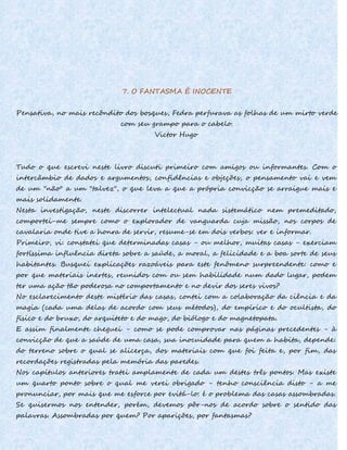 7. O FANTASMA É INOCENTE
Pensativa, no mais recôndito dos bosques, Fedra perfurava as folhas de um mirto verde
com seu grampo para o cabelo.
Victor Hugo
Tudo o que escrevi neste livro discuti primeiro com amigos ou informantes. Com o
intercâmbio de dados e argumentos, confidências e objeções, o pensamento vai e vem
de um "não" a um "talvez", o que leva a que a própria convicção se arraigue mais e
mais solidamente.
Nesta investigação, neste discorrer intelectual nada sistemático nem premeditado,
comportei-me sempre como o explorador de vanguarda cuja missão, nos corpos de
cavalaria onde tive a honra de servir, resume-se em dois verbos: ver e informar.
Primeiro, vi: constatei que determinadas casas - ou melhor, muitas casas - exerciam
fortíssima influência direta sobre a saúde, a moral, a felicidade e a boa sorte de seus
habitantes. Busquei explicações razoáveis para este fenômeno surpreendente: como e
por que materiais inertes, reunidos com ou sem habilidade num dado lugar, podem
ter uma ação tão poderosa no comportamento e no devir dos seres vivos?
No esclarecimento deste mistério das casas, contei com a colaboração da ciência e da
magia (cada uma delas de acordo com seus métodos), do empírico e do ocultista, do
físico e do bruxo, do arquiteto e do mago, do biólogo e do magnetopata.
E assim finalmente cheguei - como se pode comprovar nas páginas precedentes - à
convicção de que a saúde de uma casa, sua inocuidade para quem a habita, depende:
do terreno sobre o qual se alicerça, dos materiais com que foi feita e, por fim, das
recordações registradas pela memória das paredes.
Nos capítulos anteriores tratei amplamente de cada um destes três pontos. Mas existe
um quarto ponto sobre o qual me verei obrigado - tenho consciência disto - a me
pronunciar, por mais que me esforce por evitá-lo: é o problema das casas assombradas.
Se quisermos nos entender, porém, devemos pôr-nos de acordo sobre o sentido das
palavras. Assombradas por quem? Por aparições, por fantasmas?
 