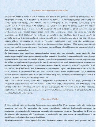 Prisioneiros condicionais do além
Enquanto poeta e amante do maravilhoso, tenho em grande estima os fantasmas. Mas,
desgraçadamente, não existem. São como as estrelas cinematográficas: são vistas em
certas circunstâncias, sob determinadas condições e em lugares específicos. Sua
existência é só uma ilusão de presença. As Garbo e as Bardot, claro, vivem em algum
lugar; mas este lugar é um mundo distinto do que habita a gente comum. Nós só
conhecemos sua representação sobre uma tela luminosa, para nós suas curvas são
impalpáveis. Que lástima! No entanto, a ilusão é tão perfeita que engana tanto ao
coração quanto à imaginação. O mesmo sucede com os fantasmas: vemo-Ios agir perante
nossos olhos, comportar-se como se tivessem existência real, mas são prisioneiros
condicionais de um além de onde só as imagens podem escapar. Nas salas escuras, tal
como nos castelos assombrados, tem lugar um milagre cientificamente demonstrável: o
das imagens animadas.
Os fantasmas que habitam determinadas casas são, na verdade, uma projeção das
lembranças registradas pela memória das paredes. Aquelas testemunhas de boa-fé que
os viram não tiveram, de modo algum, relações inquietantes com seres que regressaram
do além; só assistiram à projeção de um filme cuja ação real desenrolou-se outrora no
mesmo cenário onde agora eles o estão vendo. Esta é, ademais, a explicação do local
exclusivo, da fidelidade dos fantasmas a um mesmo lugar: um fantasma nunca sai de
casa, nunca é surpreendido na rua, nunca come num restaurante. Os fantasmas
nunca podem aparecer senão em seu cenário original, no espaço limitado pela rua e o
jardim, o cenário de seu teatro particular.
Pode semelhante filme, quando é projetado regularmente numa casa, perturbar o
ambiente vibratório de um lar normal? Pessoalmente, não o creio. Em todo caso, seus
efeitos não têm comparação com os da agressividade violenta das ondas nocivas,
abstratas ou concretas, que atacam em profundidade a morfologia, a sensibilidade e a
mentalidade do indivíduo.
Deus ou o Diabo
É conveniente não confundir fantasmas com aparições. Os primeiros não são mais que
imagens móveis. As segundas são uma realidade: existem independentemente de
qualquer recordação, de qualquer passado, de qualquer cenário. Procedam de Deus ou
do diabo, são capazes de transtornar o ambiente da casa onde se manifestam e de
modificar o destino dos que a habitam.
Afortunadamente, estas aparições são bastante raras. As casas que gozem de sua
 