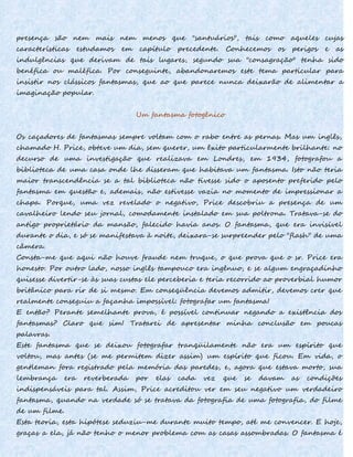 presença são nem mais nem menos que "santuários", tais como aqueles cujas
características estudamos em capítulo precedente. Conhecemos os perigos e as
indulgências que derivam de tais lugares, segundo sua "consagração" tenha sido
benéfica ou maléfica. Por conseguinte, abandonaremos este tema particular para
insistir nos clássicos fantasmas, que ao que parece nunca deixarão de alimentar a
imaginação popular.
Um fantasma fotogênico
Os caçadores de fantasmas sempre voltam com o rabo entre as pernas. Mas um inglês,
chamado H. Price, obteve um dia, sem querer, um êxito particularmente brilhante: no
decurso de uma investigação que realizava em Londres, em 1934, fotografou a
biblioteca de uma casa onde lhe disseram que habitava um fantasma. Isto não teria
maior transcendência se a tal biblioteca não tivesse sido o aposento preferido pelo
fantasma em questão e, ademais, não estivesse vazia no momento de impressionar a
chapa. Porque, uma vez revelado o negativo, Price descobriu a presença de um
cavalheiro lendo seu jornal, comodamente instalado em sua poltrona. Tratava-se do
antigo proprietário da mansão, falecido havia anos. O fantasma, que era invisível
durante o dia, e só se manifestava à noite, deixara-se surpreender pelo "flash" de uma
câmera.
Consta-me que aqui não houve fraude nem truque, o que prova que o sr. Price era
honesto. Por outro lado, nosso inglês tampouco era ingênuo, e se algum engraçadinho
quisesse divertir-se às suas custas ele perceberia e teria recorrido ao proverbial humor
britânico para rir de si mesmo. Em conseqüência devemos admitir, devemos crer que
realmente conseguiu a façanha impossível: fotografar um fantasma!
E então? Perante semelhante prova, é possível continuar negando a existência dos
fantasmas? Claro que sim! Tratarei de apresentar minha conclusão em poucas
palavras.
Este fantasma que se deixou fotografar tranqüilamente não era um espírito que
voltou, mas antes (se me permitem dizer assim) um espírito que ficou. Em vida, o
gentleman fora registrado pela memória das paredes, e, agora que estava morto, sua
lembrança era reverberada por elas cada vez que se davam as condições
indispensáveis para tal. Assim, Price acreditou ver em seu negativo um verdadeiro
fantasma, quando na verdade só se tratava da fotografia de uma fotografia, do filme
de um filme.
Esta teoria, esta hipótese seduziu-me durante muito tempo, até me convencer. E hoje,
graças a ela, já não tenho o menor problema com as casas assombradas. O fantasma é
 