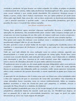 inocente e, portanto, há que buscar um outro culpado. Os ruídos, os golpes na parede,
o deslocamento de móveis, todos estes fenômenos "fantasmagóricos" têm, quase sempre,
uma causa natural e que acaba sendo descoberta. Do contrário, devemos acusar o
diabo, a quem, aliás, não é difícil reconhecer: tem seu estilo próprio! (O santo Cura
d'Ars sabe algo disto). Seja como for, não se deve confundir os demônios perturbadores
- que é preciso exorcizar o quanto antes - com os bonachões fantasmas, que são os
guardas da casa e o encanto das velhas mansões.
Um filme invisível sem tela
Talvez fosse oportuno agora precisar algumas explicações técnicas a propósito das
aparições de fantasmas, dos procedimentos para revelar estas imagens antigas que se
conservam em meio às pregas de um éter sutil, do mesmo modo que os sons conservam-
se nos sulcos de um disco e depois se manifestam por meio de uma simples agulha.
Mas quem será capaz de realizar uma análise clara e cientificamente aceitável de
semelhante milagre? Não eu, já vou dizendo.
De fato, quanto a mim só posso tratar de divulgar as explicações existentes acerca da
hipótese e o mecanismo do fenômeno. A partir daí, que cada um tire suas próprias
conclusões.
Todo ser vivo está dotado de uma radiação mais ou menos intensa, segundo sua
personalidade e o ardor que ponha na realização de certas ações. Muito bem: como
vivemos num mundo fechado, esta radiação não se perde, mas é absorvida ou refletida
pela decoração e, por fim, inscreve-se de modo durável nesse éter misterioso que é
como a trama da atmosfera fechada na qual todos estamos encerrados.
É exatamente como se cada um de nossos gestos estivesse fotografado sobre uma película
invisível e impalpável. Sob determinadas condições, e sob o efeito de certos agentes
físicos ou químicos, esta fotografia pode ser revelada: então vemos aparecer realmente,
sobre a tela imaterial da quarta dimensão, o morto repetindo os gestos que fizera em
vida.
A aparição de um fantasma não é outra coisa que um filme sem relevo projetado sobre
a tela sem espessura do que eu chamaria de nosso éter secundário. Nos meandros de
nossa atmosfera ficam inscritas, mais ou menos indelevelmente, todas as imagens.
Bastará encontrar o meio de revelá-Ias para que possamos, à vontade, reviver a
execução de Mary Stuart ou a batalha de Waterloo.
Mas esta hipótese (sustentada por mim já há muito tempo) já não me parece totalmente
satisfatória, sobretudo depois da recente visita que fiz, em Montfort-sur-Argens, ao
que no passado foi a sede da comunidade templária, um lugar ao qual me referi
brevemente (p. 111) nos "casos dignos de atenção".
 