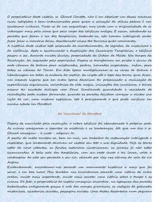O proprietário deste castelo, sr. Gérard Couette, não é em absoluto um desses mecenas
ricos, estúpidos e bem-intencionados para quem a salvação de velhas pedras é um
esnobismo cultural. Trata-se de um arqueólogo, mas conta com a originalidade de se
interessar mais pela alma que pelo corpo dos edifícios antigos. E assim, estudando as
paredes que foram o lar dos templários, tratando-as, este homem inteligente soube
fazer falar a memória delas, descobrindo coisas tão terríveis quão comoventes.
A história deste castelo está salpicada de acontecimentos, de segredos, de misticismo e
de violência. Após a excomunhão e dissolução dos Cavaleiros Templários, o edifício
passou a ser, durante muitos séculos, propriedade da Ordem de Malta. Nos tempos da
Revolução, foi saqueado pelo populacho. Depois se transformou em prisão e serviu de
ante-câmara de tortura para aristocratas, padres, honrados suspeitosos... enfim, para
todas as vítimas do Terror. Em dita época multiplicaram-se as cenas de tortura e
libertinagem em todos os andares do castelo, da cripta até o topo das torres; quer dizer,
nos mesmos lugares que em outra época deveriam ter presenciado a realização de
experiências alquímicas, cerimônias de alta magia, iniciações dos cavaleiros, e talvez
mesmo ter escutado diálogos com Deus! Semelhante quantidade e variedade de
recordações pode acabar formando, quando as paredes decidem começar a recitar sua
lição de cor, uma mistura explosiva. Isto é precisamente o que pude verificar em
minha estada em Montfort.
No "occultum" de Montfort
Depois de maculado pela revolução, o nobre edifício foi abandonado à própria sorte.
As ruínas começaram a sepultar os mistérios e as lembranças. Até que um dia o sr.
Gérard conseguiu - à custo - adquiri-Io.
A partir de então encetou-se, bem ou mal, um trabalho de restauração inteligente e
respeitoso, que lentamente devolveu ao castelo seu teto e sua dignidade. Hoje as torres
estão de novo cobertas, as feridas exteriores cicatrizaram, as janelas já não estão
escancaradas. A bela sede dos templários, com seu rosto chato e tez loura, volta a
contemplar do alto seu povoado e seu rio, velando por eles nas alturas do vale do rio
Argens.
Evidentemente, encontramo-nos perante um monumento histórico a mais que foi
salvo, e em boa hora! Mas também nos encontramos perante uma vitória de outra
ordem, muito mais importante, muito mais secreta: uma vitória sobre o tempo e as
ruínas. De fato, o proprietário do castelo conseguiu encontrar, na espessura das paredes
trabalhadas antigamente graças à arte dos monges guerreiros, os vestígios de gabinetes
misteriosos, escadarias secretas, passagens ocultas. Uma destas desemboca num pequeno
 