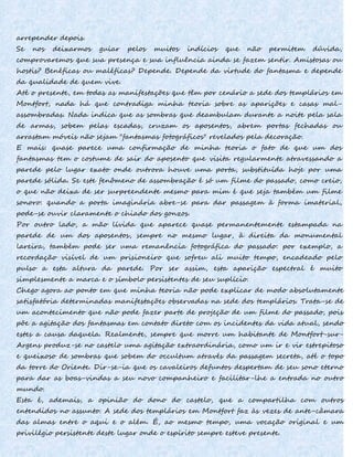 arrepender depois.
Se nos deixarmos guiar pelos muitos indícios que não permitem dúvida,
comprovaremos que sua presença e sua influência ainda se fazem sentir. Amistosas ou
hostis? Benéficas ou maléficas? Depende. Depende da virtude do fantasma e depende
da qualidade de quem vive.
Até o presente, em todas as manifestações que têm por cenário a sede dos templários em
Montfort, nada há que contradiga minha teoria sobre as aparições e casas mal-
assombradas. Nada indica que as sombras que deambulam durante a noite pela sala
de armas, sobem pelas escadas, cruzam os aposentos, abrem portas fechadas ou
arrastam móveis não sejam "fantasmas fotográficos" revelados pela decoração.
E mais: quase parece uma confirmação de minha teoria o fato de que um dos
fantasmas tem o costume de sair do aposento que visita regularmente atravessando a
parede pelo lugar exato onde outrora houve uma porta, substituída hoje por uma
parede sólida. Se este fenômeno de assombração é só um filme do passado, como creio,
o que não deixa de ser surpreendente mesmo para mim é que seja também um filme
sonoro: quando a porta imaginária abre-se para dar passagem à forma imaterial,
pode-se ouvir claramente o chiado dos gonzos.
Por outro lado, a mão lívida que aparece quase permanentemente estampada na
parede de um dos aposentos, sempre no mesmo lugar, à direita da monumental
lareira, também pode ser uma remanência fotográfica do passado: por exemplo, a
recordação visível de um prisioneiro que sofreu ali muito tempo, encadeado pelo
pulso a esta altura da parede. Por ser assim, esta aparição espectral é muito
simplesmente a marca e o símbolo persistentes de seu suplício.
Chego agora ao ponto em que minha teoria não pode explicar de modo absolutamente
satisfatória determinadas manifestações observadas na sede dos templários. Trata-se de
um acontecimento que não pode fazer parte de projeção de um filme do passado, pois
põe a agitação dos fantasmas em contato direto com os incidentes da vida atual, sendo
estes a causa daquela. Realmente, sempre que morre um habitante de Montfort-sur-
Argens produz-se no castelo uma agitação extraordinária, como um ir e vir estrepitoso
e queixoso de sombras que sobem do occultum através da passagem secreta, até o topo
da torre do Oriente. Dir-se-ia que os cavaleiros defuntos despertam de seu sono eterno
para dar as boas-vindas a seu novo companheiro e facilitar-lhe a entrada no outro
mundo.
Esta é, ademais, a opinião do dono do castelo, que a compartilha com outros
entendidos no assunto. A sede dos templários em Montfort faz às vezes de ante-câmara
das almas entre o aqui e o além. É, ao mesmo tempo, uma vocação original e um
privilégio persistente deste lugar onde o espírito sempre esteve presente.
 