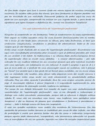 Ao fim desta viagem que leva à aurora sinto-me menos seguro de minhas convicções
racionais. Se existem estes guias das almas, que seus fantasmas se dignem perdoar-me
por ter duvidado de sua realidade. Doravante gostaria de poder segui-Ios mais de
perto em sua ascenção, compreendê-Ios melhor em sua ingrata tarefa, e para tanto me
agradaria que agora tivessem a deferência de... armar-me Cavaleiro Templário!
Um caso extraordinário de "assombração perfumada"
Ninguém se surpreende ao ver fantasmas. Todos se acostumaram às casas assombradas.
Nem sequer os ruídos assustam mais. Os vivos ficaram familiarizados com os mortos.
Ver e ouvir já não basta para convencer os céticos, pois estes fenômenos, se bem que
continuem inexplicáveis, constituem a periferia do sobrenatural: trata-se de uma
viagem que já não desorienta.
Outra coisa muito distinta são os casos de "assombração perfumada". Encontramo-nos
aqui com manifestações provocadas pelo invisível e que só podemos perceber por meio
de um sentido: o do olfato. As testemunhas e as vítimas desta particularíssima forma
de assombração vêem-se muito mais afetadas - e mesmo aterrorizadas - por esta
intrusão de um mistério olfativo em seu universo sensível que pelo eventual encontro
com uma aparição, um ectoplasma ou um redivivo. A razão é simples: o que se vê e o
que se ouve pode ser o produto de uma alucinação visual ou auditiva; não é preciso
ser "louco" (no sentido que a boa gente dá ao termo) para acreditar, ver ou ouvir coisas
que na realidade não existem, pois afinal estes pequenos erros são muito comuns e
não expressam outra coisa senão um certo alheamento ou sensibilidade poética
refinada. Mas um odor, quando é percebido, deve ter uma origem concreta, provir de
algo. A alucinação olfativa é pouco freqüente e é inquietante experimentá-Ia, pois
representa sintoma de alienação mental, histeria ou epilepsia.
Por causa de um debate televisado tive ocasião de expor um caso verdadeiramente
característico de "assombração perfumada", mas vi-me obrigado a interromper o
diálogo com outro convidado, psicanalista, porque este se aferrava à objeção médica
citada. E, como não me considero nem louco, nem histérico, nem epiléptico como
tampouco o são as dezenas de pessoas que constataram o fenômeno e perceberam o
cheiro -, todo o diálogo acerca do tema era impossível.
O caso em questão aconteceu num castelo dos arredores de Valenciennes. Um dos
aposentos do primeiro andar tornara-se inabitável por causa do odor infecto, um odor
de putrefação e morte que parecia brotar dos pés da cama a intervalos irregulares;
porque aquela peste abominável, insuportável, não permanecia estancada no quarto,
mas se manifestava de vez em quando, segundo um ritmo de emissão imprevisível para
 