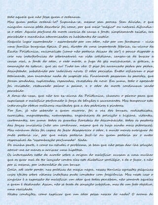 todo aquele que não fosse quem o ordenava.
Mas quem podia ordená-lo? Supunha-se, mesmo sem provas. Sem dúvida, o que
ninguém nunca pôde descobrir foi como, por que meio "mágico" ou natural difundia-
se o odor. Aquele perfume de morte carecia de causa e fonte; simplesmente existia, era
percebido e mantinha aterrorizados os habitantes do castelo.
Naquele lugar assombrado - assombrado por um odor, não por um fantasma - vivia
uma família burguesa típica. O pai, diretor de uma importante fábrica, ex-aluno da
Escola Politécnica, racionalista (como não poderia deixar de ser!) e pouco disposto a
crer nas interferências do sobrenatural na vida cotidiana, cansou-se de buscar a
causa real, a fonte do odor, o rato morto, a fuga de gás malcheiroso, a goteira, a
emanação de esterco... que sei eu! Tudo em vão. O piso foi arrancado pedra por pedra,
desinfetado, substituído por ladrilhos novos. O odor persistia. Então refizeram o piso
totalmente, sem encontrar nada de suspeito ali. Finalmente passaram às paredes, que
foram sondadas, exploradas, reparadas, revestidas de novo. Em suma, todo o aposento
foi revistado, restaurado palmo a palmo, e o odor de morte continuava sendo
percebido.
A dona-da-casa, que não era ex-aluna da Politécnica, chamou o pároco para que
expulsasse o malefício perfumado à força de bênçãos e sacramentos. Mas tampouco esta
intervenção obteve melhores resultados que a dos pedreiros e pintores.
Por fim, já não sabendo a quem recorrer, foi a vez dos bruxos, radiestesistas,
exorcistas, magnetopatas, naturopatas, engenheiros de poluição e higiene, videntes,
cartomantes, em suma: todos os guardas florestais do desconhecido, todos os pastores
das forças invisíveis (não vou continuar, mesmo que os haja ainda mais pitorescos).
Mas nenhum deles foi capaz de fazer desaparecer o odor, e muito menos averiguar de
onde poderia vir, por que meios poderia fazê-lo ou quem poderia ser o autor
responsável da "assombração perfumada". Nada.
De minha parte, e como eu estudei o problema, se bem que não possa dar-lhe solução,
atrevo-me ao menos a arriscar uma hipótese.
Os interessados estão de acordo sobre a origem do malefício: acusam a uma mulher
que os quer mal de ter lançado contra eles este diabólico sortilégio, e de o fazer, e não
por si mesma, por intermédio de um bruxo.
Creio, até certo ponto, nas práticas da magia negra, nessas terríveis agressões psíquicas
cujos efeitos sobre vítimas indefesas pude constatar com freqüência. Mas neste caso o
singular é a expressão do malefício: um odor que todos percebem, não somente aqueles
a quem é destinado. Assim, não se trata de sensação subjetiva, mas de um fato objetivo,
uma realidade.
Nestas condições, como explicar que um odor possa nascer do nada? O aroma de
 