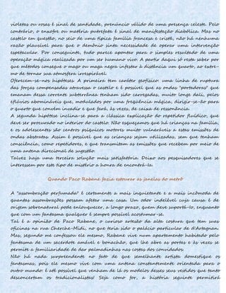 violetas ou rosas é sinal de santidade, prenúncio válido de uma presença celeste. Pelo
contrário, o enxofre ou matéria putrefata é sinal de manifestação diabólica. Mas no
castelo em questão, no seio de uma típica família francesa e cristã, não há nenhuma
razão plausível para que o demônio sinta necessidade de operar uma intervenção
espetacular. Por conseguinte, tudo parece apontar para o simples resultado de uma
operação mágica realizada por um ser humano vivo. A partir daqui só resta saber por
que métodos consegue o mago ou maga negra infestar à distância um quarto, ao extre-
mo de tornar sua atmosfera irrespirável.
Oferecem-se-nos hipóteses. A primeira tem caráter geofísico: uma linha de ruptura
das forças compensadas atravessa o castelo e é possível que as ondas "portadoras" que
emanam dessa corrente subterrânea tenham sido carregadas, muito longe dali, pelos
eflúvios abomináveis que, modulados por uma freqüência mágica, dirigir-se-ão para
o quarto que convém invadir e que fará, às vezes, de caixa de ressonância.
A segunda hipótese inclina-se para a clássica explicação do repetidor fluídico, que
deve ser procurado no interior do castelo. Não esqueçamos que há crianças na família,
e os adolescentes são centros psíquicos motores muito vulneráveis a estas emissões de
ondas abstratas. Assim é possível que as crianças sejam utilizadas, sem que tenham
consciência, como repetidores, e que transmitam as emissões que recebem por meio de
uma antena direcional de sugestão.
Talvez haja uma terceira solução mais satisfatória. Deixo aos pesquisadores que se
interessem por este tipo de mistério a honra de encontrá-Ia.
Quando Paco Rabane fazia estourar as janelas do metrô
A "assombração perfumada" é certamente a mais inquietante e a mais incômoda de
quantas assombrações possam afetar uma casa. Um odor indelével cuja causa é de
origem sobrenatural pode enlouquecer, a longo prazo, quem deve suportá-Io, enquanto
que com um fantasma qualquer é sempre possível acostumar-se.
Tal é a opinião de Paco Rabane, o curioso artesão da alta costura que tem suas
oficinas na rua Cherche-Midi, no que teria sido o palácio particular de d'Artagnan.
Mas, segundo me confessou ele mesmo, Rabane vive num apartamento habitado pelo
fantasma de um sacerdote amável e bonachão, que lhe abre as portas e às vezes se
permite a familiaridade de dar palmadinhas nas costas dos convidados.
Não há nada surpreendente no fato de que semelhante artista domestique os
fantasmas, pois ele mesmo vive com uma antena constantemente orientada para o
outro mundo: é até possível que venham de lá os modelos desses seus vestidos que tanto
desconcertam os tradicionalistas! Seja como for, a história seguinte permitirá
 