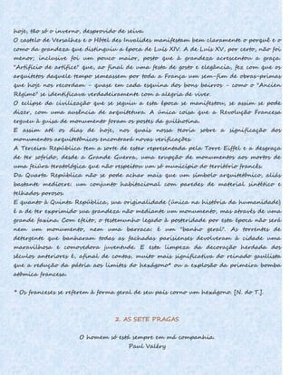 hoje, tão só o inverno, desprovido de seiva.
O castelo de Versalhes e o Hôtel des Invalides manifestam bem claramente o porquê e o
como da grandeza que distinguiu a época de Luís XIV. A de Luís XV, por certo, não foi
menor; inclusive foi um pouco maior, posto que à grandeza acrescentou a graça.
"Artifício de artífice" que, ao final de uma festa de gosto e elegância, fez com que os
arquitetos daquele tempo semeassem por toda a França um sem-fim de obras-primas
que hoje nos recordam - quase em cada esquina dos bons bairros - como o "Ancien
Régime" se identificava verdadeiramente com a alegria de viver.
O eclipse da civilização que se seguiu a esta época se manifestou, se assim se pode
dizer, com uma ausência de arquitetura. A única coisa que a Revolução Francesa
ergueu à guisa de monumento foram os postes da guilhotina.
E assim até os dias de hoje, nos quais nossa teoria sobre a significação dos
monumentos arquitetônicos encontrará novas verificações.
A Terceira República tem a sorte de estar representada pela Torre Eiffel e a desgraça
de ter sofrido, desde a Grande Guerra, uma erupção de monumentos aos mortos de
uma feiúra teratológica que não respeitou um só município do território francês.
Da Quarta República não se pode achar mais que um símbolo arquitetônico, aliás
bastante medíocre: um conjunto habitacional com paredes de material sintético e
telhados porosos.
E quanto à Quinta República, sua originalidade (única na história da humanidade)
é a de ter exprimido sua grandeza não mediante um monumento, mas através de uma
grande faxina. Com efeito, o testemunho legado à posteridade por esta época não será
nem um monumento, nem uma barraca: é um "banho geral". As torrentes de
detergente que banharam todas as fachadas parisienses devolveram à cidade uma
maravilhosa e comovedora juventude. E esta limpeza da decoração herdada dos
séculos anteriores é, afinal de contas, muito mais significativa do reinado gaullista
que a redução da pátria aos limites do hexágono* ou a explosão da primeira bomba
atômica francesa.
* Os franceses se referem à forma geral de seu país corno um hexágono. [N. do T.].
2. AS SETE PRAGAS
O homem só está sempre em má companhia.
Paul Valéry
 
