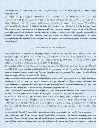 compreender, melhor que uma análise psicológica, a violência espiritual desse basco
predestinado.
Na época em que passava realmente mal - contou-me em certa ocasião -, um dia
viajava no metrô, indiferente a todas as contingências da realidade circunstante, e
para distrair-me de meus problemas comecei a rezar com uma formidável
intensidade. Ao chegar à última estação do trajeto... recordo que era a linha da Porta
das Lilas... fui brutalmente interrompido em minha oração pela gente que descia.
Naquele ambiente fechado, onde minha oração criara uma sobretensão anormal, a
queda de tensão foi tão súbita que provocou verdadeira deflagração, e como
conseqüência da mesma todas as janelas do vagão em que me achava sentado voaram
em pedaços!"
Uma rosa para um fantasma
Por certo Rainer Maria Rilke freqüentou, durante os últimos anos de sua vida, em
Muzot, Suíça, um fantasma muito mais amável. Vivia numa velha torre que havia no
povoado, ruína sobrevivente de um castelo que, quatro séculos antes, havia sido
testemunha dos amores trágicos de Isabel de Chevron.
As núpcias desta nobre dama com o senhor Jean de Monthey tiveram lugar em Muzot,
em 1514. Um ano depois, a felicidade do jovem casal viu-se truncada: Monthey partiu
para a guerra e caiu morto na famosa batalha de Marignan. Seu corpo foi devolvido
para a jovem viúva no castelo de Muzot.
Isabel suportou com constância e dignidade a morte de seu esposo. Mas, como era bela,
bondosa e rica, teve a seguir numerosos pretendentes. Dois deles estavam tão
violentamente enamorados que não se resignavam ante a eventualidade de que um
pudesse ser preferido, e não o outro. Mataram-se num duelo.
Isabel não pôde consolar-se da morte de seus dois pretendentes, e enlouqueceu. Sua
beleza, é claro, sobreviveu à razão até o final de seus dias, que foi trágico.
Adotara o costume de abandonar toda noite o castelo, com o objetivo de visitar o
pequeno cemitério de Miège, aldeia próxima, onde os dois enamorados estavam
enterrados um ao lado do outro. Permanecia ali até a aurora, prostrada em frente às
duas tumbas gêmeas e entregue a uma oração contínua que só era interrompida pelo
pranto.
Uma manhã, Isabel foi achada naquele pequeno cemitério, morta de frio e de amor.
Não obstante, não é no campo santo onde seu comovedor fantasma aparece, mas na
torre de Muzot. Deste modo, Isabel de Chevron conheceu a honra de acompanhar em
sua solidão um dos poetas que melhor falaram do amor em todos os tempos e todas as
 