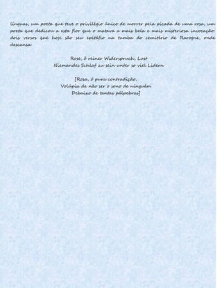 línguas, um poeta que teve o privilégio único de morrer pela picada de uma rosa, um
poeta que dedicou a esta flor que o matava a mais bela e mais misteriosa invocação:
dois versos que hoje são seu epitáfio na tumba do cemitério de Rarogne, onde
descansa:
Rose, ô reiner Widerspruch, Lust
Niemandes Schlaf zu sein unter so viel Lidern
[Rosa, ó pura contradição,
Volúpia de não ser o sono de ninguém
Debaixo de tantas pálpebras]
 