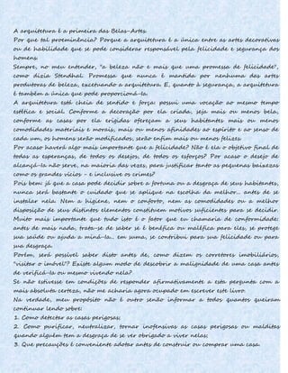 A arquitetura é a primeira das Belas-Artes.
Por que tal proeminência? Porque a arquitetura é a única entre as artes decorativas
ou de habilidade que se pode considerar responsável pela felicidade e segurança dos
homens.
Sempre, no meu entender, "a beleza não e mais que uma promessa de felicidade",
como dizia Stendhal. Promessa que nunca é mantida por nenhuma das artes
produtoras de beleza, excetuando a arquitetura. E, quanto à segurança, a arquitetura
é também a única que pode proporcioná-Ia.
A arquitetura está cheia de sentido e força: possui uma vocação ao mesmo tempo
estética e social. Conforme a decoração por ela criada, seja mais ou menos bela,
conforme as casas por ela erigidas ofereçam a seus habitantes mais ou menos
comodidades materiais e morais, mais ou menos afinidades ao espírito e ao senso de
cada um, os homens serão modificados, serão enfim mais ou menos felizes.
Por acaso haverá algo mais importante que a felicidade? Não é ela o objetivo final de
todas as esperanças, de todos os desejos, de todos os esforços? Por acaso o desejo de
alcançá-Ia não serve, na maioria das vezes, para justificar tanto as pequenas baixezas
como os grandes vícios - e inclusive os crimes?
Pois bem: já que a casa pode decidir sobre a fortuna ou a desgraça de seus habitantes,
nunca será bastante o cuidado que se aplique na escolha da melhor... antes de se
instalar nela. Nem a higiene, nem o conforto, nem as comodidades ou a melhor
disposição de seus distintos elementos constituem motivos suficientes para se decidir.
Muito mais importante que tudo isto é o fator que eu chamaria de conformidade:
antes de mais nada, trata-se de saber se é benéfica ou maléfica para eles, se protege
sua saúde ou ajuda a miná-Ia... em suma, se contribui para sua felicidade ou para
sua desgraça.
Porém, será possível saber disto antes de, como dizem os corretores imobiliários,
"visitar o imóvel"? Existe algum modo de descobrir a malignidade de uma casa antes
de verificá-Ia ou mesmo vivendo nela?
Se não estivesse em condições de responder afirmativamente a esta pergunta com a
mais absoluta certeza, não me acharia agora ocupado em escrever este livro.
Na verdade, meu propósito não é outro senão informar a todos quantos queiram
continuar lendo sobre:
1. Como detectar as casas perigosas;
2. Como purificar, neutralizar, tornar inofensivas as casas perigosas ou malditas
quando alguém tem a desgraça de se ver obrigado a viver nelas;
3. Que precauções é conveniente adotar antes de construir ou comprar uma casa.
 