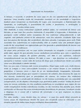 Apanhado na Armadilha
A beleza, o encanto, o conforto de uma casa ou de um apartamento são fáceis de
apreciar. Uma simples visita do comprador eventual ou do candidato a inquilino
bastará para comprovar as dimensões do lugar, sua iluminação, a distribuição dos
aposentos, as instalações, a quantidade de ruído, o panorama, a ventilação, a
vizinhança... e muitas coisas mais.
Não obstante, o mais meticuloso visitante poderá saber, no momento de tomar sua
decisão, se essa casa lhe convém realmente. O arquiteto, o higienista, o decorador ou
qualquer outro artífice serão incapazes de lhe informar adequadamente a este
respeito, não poderão colocá-Io de sobreaviso, nem lhe advertir: Cuidado! Esta casa
que lhe parece tão bonita, tão confortável, tão bem situada, é perigosa para você. Pode
acarretar-lhe infortúnios ou enfermidades. Não se instale nela sob pretexto algum
antes de ter consultado um especialista que lhe garanta a possibilidade de tornar sua
casa saudável e inofensiva.
Ao pisar pela primeira vez na casa recém comprada ou alugada, o novo ocupante
pode estar seguro de que penetra numa verdadeira armadilha que, com a aparência
de uma caixa mágica de quatro paredes, um teto e um assoalho, influirá
irremediavelmente em seu destino. De fato, a casa - seja familiar ou individual -
aprisiona o homem numa rede de linhas de força que condicionam tanto sua saúde
como sua felicidade e estado mental.
Sim: em sua casa, o homem está numa armadilha. Nesse lugar onde vive, onde dorme,
onde se integra a uma comunidade humana e ao mesmo tempo a um ambiente
geográfico, o homem corre o risco de se ver bombardeado, trespassado, triturado,
condicionado pelas forças que nascem e emanam do subsolo, dos alicerces da casa ou
das chuvas imateriais que se precipitam do cosmos, ou mesmo dos materiais
empregados para a construção do edifício, ou de linhas inventadas por um arquiteto
irresponsável, ou de objetos e decoração cuja geometria pode irradiar "ondas de forma"
mais ou menos violentas, ou dos mistérios simbólicos ou analógicos que regem de um
modo inexplicável tantas influências ocultas, ou da memória das paredes que, tendo
conhecido no decurso dos anos acontecimentos dramáticos ou penosos, irradiam ainda
a desgraça ou o crime até o extremo de corromper o ar que respiram os atuais
habitantes...
Por estas razões - uma dentre elas, ou várias - a casa (ou parte dela) converte-se
numa caixa de ressonância dentro da qual seu ocupante acha-se reduzido a um
simples joguete de todas essas forças múltiplas desencadeadas.
 