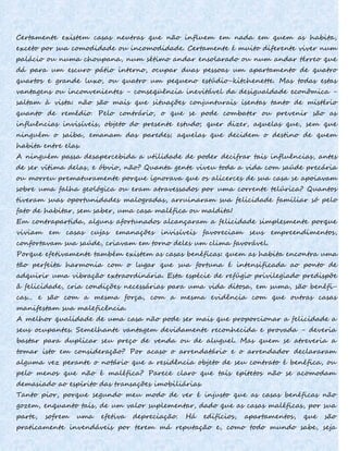 Certamente existem casas neutras que não influem em nada em quem as habita,
exceto por sua comodidade ou incomodidade. Certamente é muito diferente viver num
palácio ou numa choupana, num sétimo andar ensolarado ou num andar térreo que
dá para um escuro pátio interno, ocupar duas pessoas um apartamento de quatro
quartos e grande luxo, ou quatro um pequeno estúdio-kitchenette. Mas todas estas
vantagens ou inconvenientes - conseqüência inevitável da desigualdade econômica -
saltam à vista: não são mais que situações conjunturais isentas tanto de mistério
quanto de remédio. Pelo contrário, o que se pode combater ou prevenir são as
influências invisíveis, objeto do presente estudo; quer dizer, aquelas que, sem que
ninguém o saiba, emanam das paredes; aquelas que decidem o destino de quem
habita entre elas.
A ninguém passa desapercebida a utilidade de poder decifrar tais influências, antes
de ser vítima delas, e óbvio, não? Quanta gente viveu toda a vida com saúde precária
ou morreu prematuramente porque ignorava que os alicerces de sua casa se apoiavam
sobre uma falha geológica ou eram atravessados por uma corrente telúrica? Quantos
tiveram suas oportunidades malogradas, arruinaram sua felicidade familiar só pelo
fato de habitar, sem saber, uma casa maléfica ou maldita!
Em contrapartida, alguns afortunados alcançaram a felicidade simplesmente porque
viviam em casas cujas emanações invisíveis favoreciam seus empreendimentos,
confortavam sua saúde, criavam em torno deles um clima favorável.
Porque efetivamente também existem as casas benéficas: quem as habita encontra uma
tão perfeita harmonia com o lugar que sua fortuna é intensificada ao ponto de
adquirir uma vibração extraordinária. Esta espécie de refúgio privilegiado predispõe
â felicidade, cria condições necessárias para uma vida ditosa, em suma, são benéfi-
cas... e são com a mesma força, com a mesma evidência com que outras casas
manifestam sua maleficência.
A melhor qualidade de uma casa não pode ser mais que proporcionar a felicidade a
seus ocupantes. Semelhante vantagem devidamente reconhecida e provada - deveria
bastar para duplicar seu preço de venda ou de aluguel. Mas quem se atreveria a
tomar isto em consideração? Por acaso o arrendatário e o arrendador declararam
alguma vez perante o notário que a residência objeto de seu contrato é benéfica, ou
pelo menos que não é maléfica? Parece claro que tais epítetos não se acomodam
demasiado ao espírito das transações imobiliárias.
Tanto pior, porque segundo meu modo de ver é injusto que as casas benéficas não
gozem, enquanto tais, de um valor suplementar, dado que as casas maléficas, por sua
parte, sofrem uma efetiva depreciação. Há edifícios, apartamentos, que são
praticamente invendáveis por terem má reputação e, como todo mundo sabe, seja
 