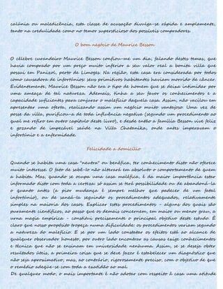 calúnia ou maledicência, esta classe de acusação divulga-se rápida e amplamente,
tanto na credulidade como no temor supersticioso dos possíveis compradores.
O bom negócio de Maurice Besson
O célebre curandeiro Maurice Besson confiou-me um dia, falando destes temas, que
havia comprado por um preço muito inferior a seu valor real a bonita villa que
possui em Panizol, perto de Limoges. Na região, esta casa era considerada por todos
como causadora de infortúnios: seus primitivos habitantes haviam morrido de câncer.
Evidentemente, Maurice Besson não era o tipo de homem que se deixa intimidar por
uma ameaça de tal natureza. Ademais, tinha a seu favor os conhecimentos e a
capacidade suficientes para conjurar o malefício daquela casa. Assim, não vacilou em
apresentar uma oferta, realizando assim um negócio muito vantajoso. Uma vez de
posse da vilIa, purificou-a de toda influência negativa (segundo um procedimento ao
qual me refiro em outro capítulo deste livro), e desde então a família Besson vive feliz
e gozando de impecável saúde na VilIa Chatanika, onde antes imperavam o
infortúnio e a enfermidade.
Felicidade a domicílio
Quando se habita uma casa ''neutra'' ou benéfica, ter conhecimento disto não oferece
muito interesse. O fato de sabê-Io não alterará em absoluto o comportamento de quem
a habita. Mas, quando se ocupa uma casa maléfica, é da maior importância estar
informado disto com toda a certeza: só assim se terá possibilidade ou de abandoná-la
o quanto antes (a pior mudança é sempre melhor que padecer de um fatal
infortúnio), ou de saneá-Ia seguindo os procedimentos adequados, relativamente
simples na maioria dos casos. Explicar estes procedimentos - alguns dos quais são
puramente científicos, ao passo que os demais concernem, em maior ou menor grau, a
urna magia empírica - constitui precisamente o principal objetivo deste estudo. É
claro que nosso propósito tropeça numa dificuldade: os procedimentos variam segundo
a natureza do malefício. E se por um lado constatar os efeitos está ao alcance de
qualquer observador honesto, por outro lado encontrar as causas exige conhecimentos
e técnica que não se ensinam em universidade nenhuma. Assim, se se deseja obter
resultados úteis, a primeira coisa que se deve fazer é estabelecer um diagnóstico que
não seja aproximativo, mas, ao contrário, rigorosamente preciso, com o objetivo de que
o remédio adeqüe-se com toda a exatidão ao mal.
De qualquer modo, o mais importante é não adotar com respeito â casa uma atitude
 