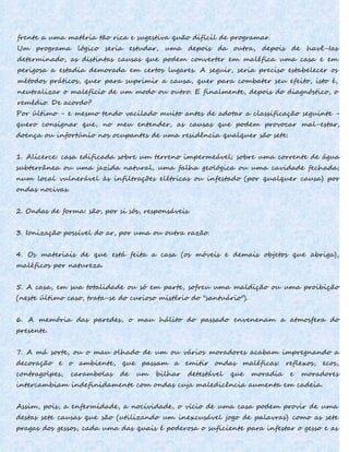frente a uma matéria tão rica e sugestiva quão difícil de programar.
Um programa lógico seria estudar, uma depois da outra, depois de havê-Ias
determinado, as distintas causas que podem converter em maléfica uma casa e em
perigosa a estadia demorada em certos lugares. A seguir, seria preciso estabelecer os
métodos práticos, quer para suprimir a causa, quer para combater seu efeito, isto é,
neutralizar o malefício de um modo ou outro. E finalmente, depois do diagnóstico, o
remédio. De acordo?
Por último - e mesmo tendo vacilado muito antes de adotar a classificação seguinte -
quero consignar que, no meu entender, as causas que podem provocar mal-estar,
doença ou infortúnio nos ocupantes de uma residência qualquer são sete:
1. Alicerce: casa edificada sobre um terreno impermeável; sobre uma corrente de água
subterrânea ou uma jazida natural, uma falha geológica ou uma cavidade fechada;
num local vulnerável às infiltrações elétricas ou infestado (por qualquer causa) por
ondas nocivas.
2. Ondas de forma: são, por si sós, responsáveis.
3. Ionização possível do ar, por uma ou outra razão.
4. Os materiais de que está feita a casa (os móveis e demais objetos que abriga),
maléficos por natureza.
5. A casa, em sua totalidade ou só em parte, sofreu uma maldição ou uma proibição
(neste último caso, trata-se do curioso mistério do "santuário").
6. A memória das paredes, o mau hálito do passado envenenam a atmosfera do
presente.
7. A má sorte, ou o mau olhado de um ou vários moradores acabam impregnando a
decoração e o ambiente, que passam a emitir ondas maléficas: reflexos, ecos,
contragolpes, carambolas de um bilhar detestável que moradia e moradores
intercambiam indefinidamente com ondas cuja maledicência aumenta em cadeia.
Assim, pois, a enfermidade, a nocividade, o vício de uma casa podem provir de uma
destas sete causas que são (utilizando um inexcusável jogo de palavras) como as sete
pragas dos gessos, cada uma das quais é poderosa o suficiente para infestar o gesso e as
 