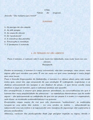 1986
Título do original
francês: “Ces maîsons qui tuent”
SUMÁRIO
1. Os perigos do céu aberto
2. As sete pragas
3. As casas de câncer
4. Os "santuários"
5. A memória das paredes
6. Precauções e remédios
7. O fantasma é inocente
1. OS PERIGOS DO CÉU ABERTO
Para o homem, o natural não é viver livre em liberdade, mas viver livre em um
cárcere.
Malaparte
Dentre os animais, o homem é o mais vulnerável; não tem carapaça, nem couro, nem
sequer pêlo que recubra sua pele. É um ser mais nu que uma lombriga e mais frágil
que uma larva.
Para o Grande Organizador de Catástrofes, o homem é a vítima ideal, pois não existe
outra que, como ele, seja consciente de sua condição. É inteligente, engenhoso, e se
obstina comicamente em escapar a seu destino de presa... o que torna ainda mais
atrativa a caça ao homem, que a natureza pratica sem quartel.
Em conseqüência, e mesmo que possa parecer paradoxal, as circunstâncias em que o
homem tem mais possibilidade de sobreviver - as estatísticas demonstram isso de modo
seguro - são precisamente as catástrofes de que ele em pessoa é o autor e o responsável,
vale dizer: os acidentes automobilísticos e as guerras.
Encerrados nessas cascas de ovo que nós chamamos ''automóveis", os motoristas
lançam-se uns atrás dos outros - ou uns contra os outros -, adiantando-se,
esbarrando uns nos outros e se esquivando com margens de segurança não superiores a
poucos centímetros.
Ademais, nenhum dos participantes deste jogo perigoso respeita as regras, donde o
 