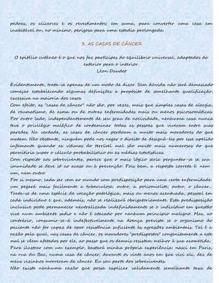 pedras, os alicerces e os revestimentos; em suma, para converter uma casa em
inabitável ou, no mínimo, perigosa para uma estadia prolongada.
3. AS CASAS DE CÂNCER
O epitélio cutâneo é o que nos faz partícipes do equilíbrio universal, adaptados do
exterior para o interior.
Léon Daudet
Evidentemente, trata-se apenas de um modo de dizer. Sem dúvida não será demasiado
começar estabelecendo algumas definições a propósito de semelhante qualificação,
excessiva na maioria dos casos.
Com efeito, as "casas de câncer" não são, por vezes, mais que simples casas de alergia,
de reumatismo, de asma ou de outras enfermidades mais ou menos psicossomáticas.
Por outro lado, independentemente de seu grau de nocividade, nenhuma casa nunca
teve o privilégio maléfico de contaminar todas as pessoas que viveram entre suas
paredes. Na verdade, as casas de câncer perdoam a muito mais moradores do que
matam. Não obstante, ninguém pode nos negar o direito de designá-Ias por esse apelido
infamante quando as vítimas do terrível mal são muito mais numerosas do que
permitiria supor o cálculo probabilístico ou as médias estatísticas.
Com respeito aos sobreviventes, parece que o mais lógico seria perguntar-se se sua
imunidade se deve só ao acaso ou à prevenção. Pois bem, a resposta correta é: nem
um, nem outro.
Por si mesmo, cada ser vem ao mundo com predisposição para uma certa enfermidade:
um pegará mais facilmente a tuberculose; outro, a poliomielite; outro, o câncer...
Trata-se de uma espécie de vocação patológica, mais ou menos acentuada, pessoal em
cada indivíduo e que, ademais, não se realizará obrigatoriamente. Esta predisposição
inclusive pode permanecer neutralizada indefinidamente se o indivíduo em questão
vive num ambiente sadio e não é atacado por nenhum princípio maligno. Mas, ao
contrário, consumir-se-á indefectivelmente na doença prevista se o organismo do
paciente não for capaz de opor resistência suficiente às agressões ambientais. Tal é a
razão pela qual, nas casas de câncer, os moradores "predispostos" congenitamente a este
mal se vêem afetados por ele, ao passo que os demais resistem melhor à sua acometida.
Para ilustrar com um exemplo, bastará minha própria experiência: nasci em Paris,
na rua du Bac, numa casa de câncer; durante os vinte anos em que vivi ali, dez de
meus vizinhos morreram de câncer. Eu sou parte dos sobreviventes.
Não existe nenhuma razão que possa explicar validamente semelhante taxa de
 