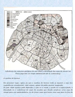 Influência da natureza geológica do solo sobre a densidade dos casos de câncer em
Paris (segundo um mapa estabelecido por G. Lakhovshy).
A escolha do terreno
Em primeiro lugar, agora sei que a escolha do terreno onde se erguerá a casa tem
importância considerável, vital mesmo, apesar de poder parecer exagerado.
De fato, desta escolha pode depender a vida ou a morte, a saúde ou a enfermidade, a
felicidade ou o infortúnio do casal de anciãos que decide construir urna casa de
campo para sua aposentadoria, ou do jovem casal que busca uma casa para os fins de
 