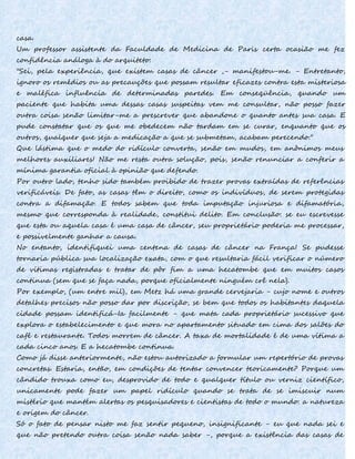 casa.
Um professor assistente da Faculdade de Medicina de Paris certa ocasião me fez
confidência análoga à do arquiteto:
"Sei, pela experiência, que existem casas de câncer ,- manifestou-me. - Entretanto,
ignoro os remédios ou as precauções que possam resultar eficazes contra esta misteriosa
e maléfica influência de determinadas paredes. Em conseqüência, quando um
paciente que habita uma dessas casas suspeitas vem me consultar, não posso fazer
outra coisa senão limitar-me a prescrever que abandone o quanto antes sua casa. E
pude constatar que os que me obedecem não tardam em se curar, enquanto que os
outros, qualquer que seja a medicação a que se submetam, acabam perecendo."
Que lástima que o medo do ridículo converta, senão em mudos, em anônimos meus
melhores auxiliares! Não me resta outra solução, pois, senão renunciar a conferir a
mínima garantia oficial à opinião que defendo.
Por outro lado, tenho sido também proibido de trazer provas extraídas de referências
verificáveis. De fato, as casas têm o direito, como os indivíduos, de serem protegidas
contra a difamação. E todos sabem que toda imputação injuriosa e difamatória,
mesmo que corresponda à realidade, constitui delito. Em conclusão: se eu escrevesse
que esta ou aquela casa é uma casa de câncer, seu proprietário poderia me processar,
e possivelmente ganhar a causa.
No entanto, identifiquei uma centena de casas de câncer na França! Se pudesse
tornaria pública sua localização exata, com o que resultaria fácil verificar o número
de vítimas registradas e tratar de pôr fim a uma hecatombe que em muitos casos
continua (sem que se faça nada, porque oficialmente ninguém crê nela).
Por exemplo, (um entre mil), em Metz há uma grande cervejaria - cujo nome e outros
detalhes precisos não posso dar por discrição, se bem que todos os habitantes daquela
cidade possam identificá-Ia facilmente - que mata cada proprietário sucessivo que
explora o estabelecimento e que mora no apartamento situado em cima dos salões do
café e restaurante. Todos morrem de câncer. A taxa de mortalidade é de uma vítima a
cada cinco anos. E a hecatombe continua.
Como já disse anteriormente, não estou autorizado a formular um repertório de provas
concretas. Estaria, então, em condições de tentar convencer teoricamente? Porque um
cândido trouxa como eu, desprovido de todo e qualquer título ou verniz científico,
unicamente pode fazer um papel ridículo quando se trata de se imiscuir num
mistério que mantém alertas os pesquisadores e cientistas de todo o mundo: a natureza
e origem do câncer.
Só o fato de pensar nisto me faz sentir pequeno, insignificante - eu que nada sei e
que não pretendo outra coisa senão nada saber -, porque a existência das casas de
 