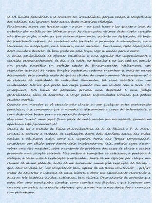 se até limites dramáticos e se converte em irremediável, porque escapa à competência
dos médicos: eles ignoram tudo acerca desta misteriosa etiologia.
Finalmente, ocorre um terceiro caso - o pior - no qual tanto o lar quanto o local de
trabalho são maléficos em idêntico grau. As desgraçadas vítimas desta dupla agressão
não têm salvação, a não ser que achem algum meio, violento ou disfarçado, de fugir
de semelhante inferno, do contrário não tardarão a sucumbir à neurastenia, ou a
leucemia, ou à depressão, ou à loucura, ou ao suicídio... Em resumo, estão desalojadas
deste mundo e deverão, de bom grado ou pela força, logo se mudar para o outro.
A única possibilidade de oferecer resistência a uma agressão tão impressionante e
exercida permanentemente, de dia e de noite, no trabalho e no lar, está em possuir
um grande simpático em perfeito estado de funcionamento. Infelizmente, este
regulador essencial de nossas funções vegetativas costuma encontrar-se mais ou menos
decomposto, pela simples razão de que as células do corpo humano "descarregam-se" e
as reservas de vitalidade do indivíduo diminuem, tal como acontece com um
condensador elétrico que perde sua carga quando tem um contato com a terra. Por
conseguinte, esta baixa do potencial provoca uma depressão e uma fadiga
generalizadas, além de acarretar, a longo prazo, enfermidades crônicas que podem
resultar mortais.
Quando um morador se vê atacado pelo câncer ou por qualquer outra perturbação
patológica, e se comprovou que a moradia é efetivamente a causa de enfermidade, a
cura desta deve bastar para a recuperação daquele.
Mas como "curar" uma casa? Como saber de onde provém sua nocividade, quando na
aparência está fisicamente sã?
Depois de ler o tratado de Física Microvibratória de A. de Bélizal e P. A. MoreI,
comecei a entrever a verdade. As explicações destes dois cientistas acerca das ondas
nocivas e telurismo, assim como sua sugestiva teoria das "forças compensadas",
constituem um sólido corpo doutrinário. Inspirando-me nele, poderia agora desen-
volver uma tese magistral sobre o conjunto do problema das casas de câncer e acabar
propondo uma solução coerente. Mas prefiro o evangelho ao catecismo, a parábola à
teologia, a coisa vista à explicação sintetizada... Antes de me esforçar por redigir um
resumo de aluno pedante, antes de me aventurar numa fria exposição de teorias -
que, devo confessá-lo, não compreendo bem, apesar de me terem convencido -, prefiro
tratar de despertar o interesse de meus leitores e obter seu assentimento recorrendo a
duas ou três histórias vividas, autênticas, bem visíveis. Devo advertir de antemão que
todas têm uma moralzinha simples, como acontece nas fábulas, e que ilustram com
imagens concretas, as verdades abstratas que sempre nos vemos obrigados a enunciar
com pedantismo.
 