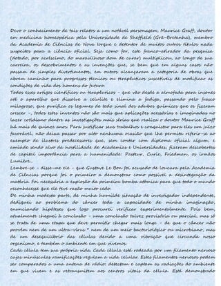 Devo o conhecimento de tais relatos a um notável personagem, Maurice Graff, doutor
em medicina homeopática pela Universidade de Sheffield (Grã-Bretanha), membro
da Academia de Ciências de Nova Iorque e detentor de muitos outros títulos nada
suspeitos para a ciência oficial. Seja como for, este franco-atirador da pesquisa
(dotado, por acréscimo, do maravilhoso dom de curar) multiplicou, ao longo de sua
carreira, os descobrimentos e as invenções que, se bem que em alguns casos não
passam de simples divertimentos, em outros alcançaram a categoria de obras que
abrem caminho para progressos técnicos ou terapêuticos suscetíveis de modificar as
condições de vida dos homens do futuro.
Todos esses artigos científicos ou terapêuticos - que vão desde a almofada para insones
até o aparelho que dissolve a celulite e elimina a fadiga, passando pelo frasco
milagroso, que purifica os legumes de todo sinal dos adubos químicos que os fizeram
crescer -, todos estes inventos não são mais que aplicações acessórias e imaginadas no
lazer cotidiano dentre as investigações mais sérias que realiza o doutor Maurice Graff
há mais de quinze anos. Para justificar seus trabalhos e conquistar para eles um juízo
favorável, não deixa passar por alto nenhuma ocasião que lhe permita referir-se ao
exemplo de ilustres predecessores que, sem contar com diploma oficial algum, e
amiúde sendo alvo da hostilidade de Academias e Universidades, fizeram descobertas
de capital importância para a humanidade: Pasteur, Curie, Friedman, os irmãos
Lumière...
Lembre-se - disse-me ele - que Gustave Le Bon foi acusado de loucura pela Academia
de Ciências porque foi o primeiro a demonstrar como possível a desintegração da
matéria. Foi necessária a explosão da primeira bomba atômica para que todo o mundo
reconhecesse que ele teve razão muito cedo.
De minha modesta parte, de minha humilde situação de investigador independente,
dediquei ao problema do câncer toda a capacidade de minha imaginação,
enunciando hipóteses que logo procurei verificar experimentalmente. Pois bem,
atualmente cheguei à conclusão - uma conclusão talvez provisória ou parcial, mas só
se trata de uma etapa que deve permitir chegar mais longe - de que o câncer não
provém nem de um ultra-vírus * nem de um meio bacteriológico ou microbiano, mas
de um desequilíbrio das células devido a uma vibração que circunda nosso
organismo, e também o ambiente em que vivemos.
Cada célula tem sua própria vida. Cada célula está rodeada por um filamento nervoso
cujas minúsculas ramificações regulam a vida celular. Estes filamentos nervosos podem
ser comparados a uma antena de rádio: detectam e captam as radiações do ambiente
em que vivem e as retransmitem aos centros vitais da célula. Está demonstrado
 