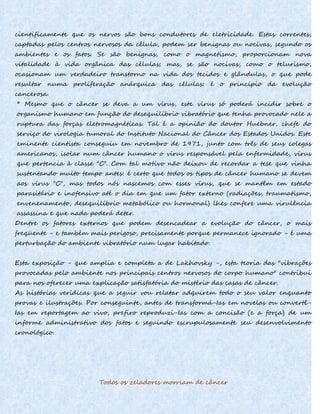 cientificamente que os nervos são bons condutores de eletricidade. Estas correntes,
captadas pelos centros nervosos da célula, podem ser benignas ou nocivas, segundo os
ambientes e os fatos. Se são benignas, como o magnetismo, proporcionam nova
vitalidade à vida orgânica das células; mas, se são nocivas, como o telurismo,
ocasionam um verdadeiro transtorno na vida dos tecidos e glândulas, o que pode
resultar numa proliferação anárquica das células: é o princípio da evolução
cancerosa.
* Mesmo que o câncer se deva a um vírus, este vírus só poderá incidir sobre o
organismo humano em função do desequilíbrio vibratório que tenha provocado nele a
ruptura das forças eletromagnéticas. Tal é a opinião do doutor Huebner, chefe do
serviço do virologia tumoral do Instituto Nacional do Câncer dos Estados Unidos. Este
eminente cientista conseguiu em novembro de 1971, junto com três de seus colegas
americanos, isolar num câncer humano o vírus responsável pela enfermidade, vírus
que pertencia à classe "C". Com tal motivo não deixou de recordar a tese que vinha
sustentando muito tempo antes: é certo que todos os tipos de câncer humano se devem
aos vírus "C", mas todos nós nascemos com esses vírus, que se mantêm em estado
parasitário e inofensivo até o dia em que um fator externo (radiações, traumatismo,
envenenamento, desequilíbrio metabólico ou hormonal) lhes confere uma virulência
assassina e que nada poderá deter.
Dentre os fatores externos que podem desencadear a evolução do câncer, o mais
freqüente - e também mais perigoso, precisamente porque permanece ignorado - é uma
perturbação do ambiente vibratório num lugar habitado.
Esta exposição - que amplia e completa a de Lakhovsky -, esta teoria das "vibrações
provocadas pelo ambiente nos principais centros nervosos do corpo humano" contribui
para nos oferecer uma explicação satisfatória do mistério das casas de câncer.
As histórias verídicas que a seguir vou relatar adquirem todo o seu valor enquanto
provas e ilustrações. Por conseguinte, antes de transformá-Ias em novelas ou convertê-
Ias em reportagem ao vivo, prefiro reproduzi-Ias com a concisão (e a força) de um
informe administrativo dos fatos e seguindo escrupulosamente seu desenvolvimento
cronológico.
Todos os zeladores morriam de câncer
 
