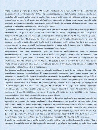 razoável seria pensar que não pode haver sobreviventes ao final de um balé tão louco.
Entretanto, e contrariando todas as expectativas, as estatísticas provam que, dos
milhões de alucinados que a cada dia jogam este jogo, só alguns milhares nele
encontram a morte. O que, em definitivo, equivale a dizer que cada um de nós,
quando sai para a estrada, tem tanta possibilidade de morrer violentamente como de
ganhar o primeiro prêmio da Loteria Nacional.
Os mortos somam uns quinze mil por ano, sendo que esta cifra engloba os pedestres
atropelados... o que não é justo. De qualquer maneira, devemos reconhecer que a
proporção de vítimas é ínfima, se levarmos em conta as centenas de milhões de pessoas
que, ao longo dos 365 dias do ano, arriscam a sorte voluntariamente no jogo do
automóvel e da morte. Considerando que a migração motorizada dos fins de semana
converteu-se no esporte viril da humanidade, o preço não é exagerado: o bilhar ou o
críquete são, afinal de contas, quase igualmente perigosos.
Imaginemos, por um momento, que os homens enfrentassem com a mesma
despreocupação, com a mesma temeridade, as forças hostis da natureza. Que
hecatombe! Mas, por sorte, a humanidade não cessou de inventar vacinas contra as
epidemias, diques contra as inundações, edifícios elásticos contra os terremotos, pára-
raios contra o fogo do céu, silos e conservas contra a fome, pílulas contra o excesso de
população, religiões contra o desespero...
Da guerra podemos extrair uma conclusão análoga e que é, ao mesmo tempo, tão
paradoxal quanto consoladora. É surpreendente constatar que, para matar um só
homem, se necessite de tantas toneladas de metal, de matérias explosivas, de petróleo,
de gases e mais uma infinidade de outras coisas. Tudo isto para que, ao cessar o
inferno provocado, o número de sobreviventes supere o de vítimas! O assassinato
coletivo organizado não é uma atividade rentável. Nem sequer a bomba atômica
compensa seu elevado custo: inspira-nos horror porque é obra do homem, mas os
terremotos e as tempestades, a fome e as epidemias, as inundações e as pragas
eliminariam, com gastos menores, muito mais gente.
Deixando de lado os cataclismas naturais, o homem enfrenta permanentemente as
agressões do clima, do meio ambiente, dos elementos em geral e, se isso não fosse
suficiente, deve, a todo momento, suportar as hostilidades que a ele declaram, as
forças invisíveis, tanto as que sobem da terra como as que baixam do céu. Não há
dúvida, pois, de que a natureza é, para ele, inimiga mortal. Quando um homem diz
que é ou quer ser "naturista", só pode fazê-lo por esnobismo e de maneira parcial ou
temporária. Pois na verdade, para sobreviver, necessita de roupas e de uma casa.
O resto dos animais da criação resiste muito melhor às inclemências do meio. Mas o
homem, à medida que se distingue do animal e se afasta da barbárie, não tem mais
 