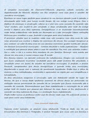 O conselho municipal de Clermont-l'Hérault, pequena cidade vinícola do
departamento do Hérault, decidiu um dia construir uma casa para o zelador do
cemitério municipal.
Escolheu-se como lugar perfeito para construí-Ia um terreno situado junto à estrada, e
atravessado pelo leito, seco havia muito tempo, de um antigo curso d'água. Com o
objetivo de alicerçar a construção, cobriu-se o solo com uma camada de cimento; esta
"sola" recobre, sem enchê-Ia por completo, a fossa constituída pelo leito do antigo
arroio e obstrui seus dois extremos. Conseqüência: o ar encerrado hermeticamente
nesta bolsa subterrânea não tarda em decompor-se e esta ionização libera radiações
telúricas que invadem a casa, fazendo-a perigosa para seus habitantes.
O primeiro zelador que se instalou nesta casa não cumpriu nem dois anos de vida
nela: primeiro sua mulher e depois ele morreram de câncer. Seu sucessor tampouco se
saiu melhor: ao cabo de dois anos em sua família ocorreram quatro mortes por câncer.
Um terceiro funcionário municipal - homem decidido e nada supersticioso - desafiou
a maldição que parecia pesar sobre a casa do cemitério. Fez mal: sua valentia custou-
lhe a vida, a ele e a outros dois membros de sua família. Balanço: nove mortes por
câncer em seis anos, e numa mesma casa. É muito.
Era demais mesmo, na opinião unânime da cidadezinha. Chegou um momento em
que ficou impossível encontrar candidato para este posto (outrora tão solicitado, e
concedido como um favor) de zelador do cemitério municipal. O prefeito, o senhor
Rouaud, compreendeu que devia tranqüilizar o quanto antes seus munícipes,
descobrindo a causa real e natural de semelhante hecatombe. Então teve a idéia de
recorrer a dois radiestesistas, conhecidos e apreciados na região por sua competência e
honestidade.
Os dois adivinhos chegaram à conclusão, após um detalhado estudo do lugar do
drama, de que a causa desta epidemia anormal de câncer devia ser procurada na
radiação nociva proveniente da camada de ar ionizado que ficava encerrada sob a
camada de cimento. Recomendaram que fosse restabelecida a circulação de ar pelo
antigo leito do riacho que passava por debaixo da casa. Assim se fez, perfurando o
cimento nos dois extremos da fossa, e a ventilação ficou restabelecida.
Desde então nunca se produziu outro caso de câncer nesta casa. Foi suficiente sanear a
casa para curar seus habitantes.
Uma chaminé obstruída
Vejamos outro exemplo, se possível mais edificante. Trata-se desta vez de um
funcionário dos Correios e Telégrafos, o senhor Rousset, que vivia com sua família e
 
