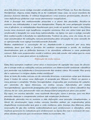 seus três filhos numa antiga mansão aristocrática do Mont Pillat, na Rue des Carmes,
Montpellier. Alguns meses depois de se ter instalado nessa casa, os cinco membros da
família ficaram doentes. O médico diagnosticou uma anemia generalizada, devida a
uma deficiência globular cuja causa permanecia inexplicável.
Ante o fracasso dos medicamentos prescritos e a piora dos pacientes, decidiu-se
recorrer aos radiestesistas: o caso era desesperador. Depois de uma prospecção simples
com o pêndulo, os radiestesistas descobriram que junto ao quarto do casal e dos filhos
havia uma chaminé cuja existência ninguém conhecia. Era um velho tubo que fora
condenado e tampado em suas duas extremidades, na época em que a antiga mansão
fora modernizada e dividida em apartamentos. Tratava-se, pois, uma vez mais, de um
caso característico de radiações nocivas provocadas pela ionização de uma camada de
ar aprisionada num espaço hermeticamente fechado.
Bastou restabelecer a circulação de ar, desobstruindo a chaminé por seus dois
extremos, para que toda a família do carteiro recuperasse a saúde. As análises
demonstraram que os glóbulos brancos e os vermelhos voltavam a uma proporção
normal. Esta cura surpreendeu muito o médico, pois este ainda não sabia que às vezes
se deve curar a casa para salvar os enfermos.
Definição de onda nociva
Estes dois exemplos mostram como atua o mecanismo de agressão das casas de câncer:
são o campo onde as radiações nocivas provocam um determinado ambiente vibratório
que perturba nos habitantes o funcionamento dos centros vitais. De acordo. Mas quais
são a natureza e a origem destas ondas maléficas?
Quer se trate de ondas nocivas ou de correntes telúricas, a primeira coisa que devemos
fazer é tratar de achar uma definição. A proposta por Bélizal e MoreI me parece a
mais precisa e completa: "Ondas 'transportadas', originadas por anomalias do subsolo,
por correntes de água telúricas, ou outras causas, difundidas por ondas
'transportadoras', igualmente propagadas pelo subsolo influem no ritmo vibratório das
células do ser vivo, provocando nele um desequilíbrio prejudicial para sua saúde".
Eis aqui, em minha opinião, uma excelente descrição, clara e precisa, que nos deve
permitir observar e compreender melhor este misterioso fenômeno.
Entretanto, permitir-me-ei acrescer a esta definição uma precisão complementar, a
título de atualização: essas ondas nocivas também podem ser engendradas pelos
desperdícios envenenados que gera a vida moderna, pela fumaça das fábricas, pelas
emanações de gás dos motores automobilísticos que contaminam a atmosfera, pelos
resíduos químicos ou radiativos que contaminam as águas dos rios e inclusive do mar,
pelos adubos químicos que envenenam todos os alimentos, etc.
 