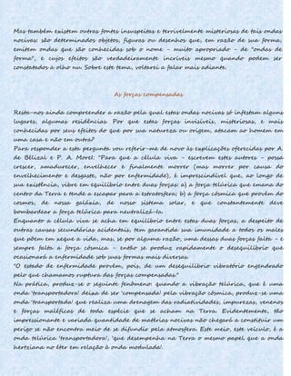Mas também existem outras fontes insuspeitas e terrivelmente misteriosas de tais ondas
nocivas: são determinados objetos, figuras ou desenhos que, em razão de sua forma,
emitem ondas que são conhecidas sob o nome - muito apropriado - de "ondas de
forma", e cujos efeitos são verdadeiramente incríveis mesmo quando podem ser
constatados a olho nu. Sobre este tema, voltarei a falar mais adiante.
As forças compensadas
Resta-nos ainda compreender a razão pela qual estas ondas nocivas só infestam alguns
lugares, algumas residências. Por que estas forças invisíveis, misteriosas, e mais
conhecidas por seus efeitos do que por sua natureza ou origem, atacam ao homem em
uma casa e não em outra?
Para responder a esta pergunta vou referir-me de novo às explicações oferecidas por A.
de Bélizal e P. A. MoreI: "Para que a célula viva - escrevem estes autores - possa
crescer, amadurecer, envelhecer e finalmente morrer (mas morrer por causa do
envelhecimento e desgaste, não por enfermidade), é imprescindível que, ao longo de
sua existência, vibre em equilíbrio entre duas forças: a) a força telúrica que emana do
centro da Terra e tende a escapar para a estratosfera; b) a força cósmica que provém do
cosmos, de nossa galáxia, de nosso sistema solar, e que constantemente deve
bombardear a força telúrica para neutralizá-Ia.
Enquanto a célula viva se acha em equilíbrio entre estas duas forças, a despeito de
outras causas secundárias acidentais, tem garantida sua imunidade a todos os males
que põem em xeque a vida, mas, se por alguma razão, uma dessas duas forças falta - e
sempre falta a força cósmica - então se produz rapidamente o desequilíbrio que
ocasionará a enfermidade sob suas formas mais diversas.
"O estado de enfermidade provém, pois, de um desequilíbrio vibratório engendrado
pelo que chamamos ruptura das forças compensadas."
Na prática, produz-se o seguinte fenômeno: quando a vibração telúrica, que é uma
onda 'transportadora' deixa de ser 'compensada' pela vibração cósmica, produz-se uma
onda 'transportada' que realiza uma drenagem das radiatividades, impurezas, venenos
e forças maléficas de toda espécie que se acham na Terra. Evidentemente, tão
impressionante e variada quantidade de matérias nocivas não chegará a constituir um
perigo se não encontra meio de se difundir pela atmosfera. Este meio, este veículo, é a
onda telúrica 'transportadora', 'que desempenha na Terra o mesmo papel que a onda
hertziana no éter em relação à onda modulada'.
 