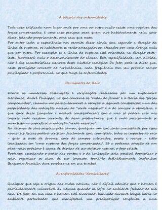 A bússola das enfermidades
Toda casa edificada num lugar onde por uma ou outra razão existe uma ruptura das
forças compensadas, é uma casa perigosa para quem vive habitualmente nela, quer
dizer, falando propriamente, uma casa que mata.
Por outro lado, a experiência nos permite dizer ainda que, segundo a direção da
linha de ruptura, os habitantes se verão ameaçados ou atacados por uma doença mais
que por outra. Por exemplo: se a linha de ruptura está orientada na direção oeste-
leste, favorecerá mais o desenvolvimento do câncer. Esta especificidade, sem dúvida,
não é das características menores deste mistério ecológico. De fato, pode-se dizer que,
neste prodigioso concerto de turbulências, cada freqüência tem seu próprio campo
privilegiado e preferencial, no que tange às enfermidades.
Os Impactos do Raio
Dentre as numerosas observações e verificações realizadas por um engenheiro
eletrônico, André Philippe, no que concerne às "ondas de forma" e à teoria das "forças
compensadas", chamou-me particularmente a atenção a seguinte constatação: uma das
propriedades das radiações nocivas do ''verde negativo" é a de ionizar a atmosfera, o
que quer dizer (singular e notável conseqüência!) que o raio só poderá cair nos
lugares onde existam correntes de água subterrâneas, que é onde precisamente se
manifesta na superfície a radiação "verde negativo".
No decurso de seus passeios pelo campo, qualquer um que sinta curiosidade por estas
novas leis físicas poderá verificar facilmente que, com efeito, todos os impactos do raio
- quer se trate de árvores, quer de campos cultivados, postes e rochas - estão
localizados em "uma ruptura das forças compensadas". Só a poderosa atração de um
pára-raios próximo é capaz de desviar de seu objetivo natural o fogo celeste.
Portanto, associando o poder das pontas e o da ionização seria possível domesticar o
raio, organizar os alvos de seu impacto, torná-Io definitivamente inofensivo.
Benjamin Franklin deve revolver-se em sua tumba!
As enfermidades "domiciliares"
Qualquer que seja a origem das ondas nocivas, não é difícil admitir que o homem é
particularmente vulnerável às mesmas quando as sofre no ambiente fechado de sua
casa. De fato, em sua casa o homem está encerrado, banhado durante longas horas no
ambiente perturbador que manifestará sua predisposição congênita a uma
 