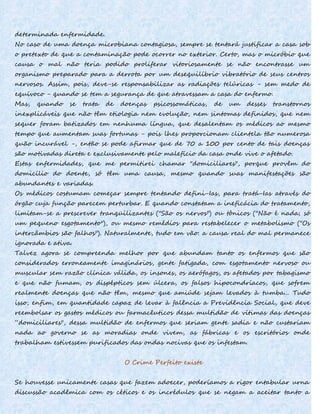 determinada enfermidade.
No caso de uma doença microbiana contagiosa, sempre se tentará justificar a casa sob
o pretexto de que a contaminação pode ocorrer no exterior. Certo, mas o micróbio que
causa o mal não teria podido proliferar vitoriosamente se não encontrasse um
organismo preparado para a derrota por um desequilíbrio vibratório de seus centros
nervosos. Assim, pois, deve-se responsabilizar as radiações telúricas - sem medo de
equívoco - quando se tem a segurança de que atravessam a casa do enfermo.
Mas, quando se trata de doenças psicossomáticas, de um desses transtornos
inexplicáveis que não têm etiologia nem evolução, nem sintomas definidos, que nem
sequer foram batizados em nenhuma língua, que desalentam os médicos ao mesmo
tempo que aumentam suas fortunas - pois lhes proporcionam clientela tão numerosa
quão incurável -, então se pode afirmar que de 70 a 100 por cento de tais doenças
são motivadas direta e exclusivamente pelo malefício da casa onde vive o afetado.
Estas enfermidades, que me permitirei chamar "domiciliares", porque provêm do
domicílio do doente, só têm uma causa, mesmo quando suas manifestações são
abundantes e variadas.
Os médicos costumam começar sempre tentando defini-Ias, para tratá-Ias através do
órgão cuja função parecem perturbar. E quando constatam a ineficácia do tratamento,
limitam-se a prescrever tranqüilizantes ("São os nervos") ou tônicos ("Não é nada; só
um pequeno esgotamento"), ou mesmo remédios para restabelecer o metabolismo ("Os
intercâmbios são falhos"). Naturalmente, tudo em vão: a causa real do mal permanece
ignorada e ativa.
Talvez agora se compreenda melhor por que abundam tanto os enfermos que são
considerados erroneamente imaginários, gente fatigada, com esgotamento nervoso ou
muscular sem razão clínica válida, os insones, os aerófagos, os afetados por tabagismo
e que não fumam, os dispépticos sem úlcera, os falsos hipocondríacos, que sofrem
realmente doenças que não têm, mesmo que amiúde sejam levados à tumba... Tudo
isso, enfim, em quantidade capaz de levar à falência a Previdência Social, que deve
reembolsar os gastos médicos ou farmacêuticos dessa multidão de vítimas das doenças
“domiciliares", dessa multidão de enfermos que seriam gente sadia e não custariam
nada ao governo se as moradias onde vivem, as fábricas e os escritórios onde
trabalham estivessem purificados das ondas nocivas que os infestam.
O Crime Perfeito existe
Se houvesse unicamente casas que fazem adoecer, poderíamos a rigor entabular urna
discussão acadêmica com os céticos e os incrédulos que se negam a aceitar tanto a
 