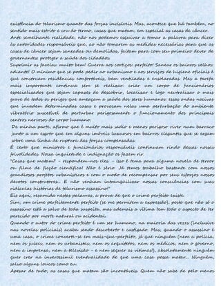 existência do telurismo quanto das forças invisíveis. Mas, acontece que há também, no
sentido mais estrito e cru do termo, casas que matam, em especial as casas de câncer.
Ante semelhante realidade, não nos podemos esquivar a tomar a palavra para dizer
às autoridades responsáveis que, ao não tomarem as medidas necessárias para que as
casas de câncer sejam saneadas ou demolidas, faltam para com seu primeiro dever de
governantes: proteger a saúde dos cidadãos.
Suprimir as favelas: muito bem! Guerra aos cortiços: perfeito! Sanear os bairros velhos:
adiante! O mínimo que se pode pedir ao urbanismo e aos serviços de higiene oficiais é
que construam residências confortáveis, bem ventiladas e ensolaradas. Mas a tarefa
mais importante continua sem se realizar: criar um corpo de funcionários
especializados que sejam capazes de descobrir, localizar e logo neutralizar o mais
grave de todos os perigos que ameaçam a saúde dos seres humanos: essas ondas nocivas
que invadem determinadas casas e provocam nelas uma perturbação do ambiente
vibratório suscetível de perturbar perigosamente o funcionamento dos principais
centros nervosos do corpo humano.
De minha parte, afirmo que é muito mais sadio e menos perigoso viver num barraco
junto a um esgoto que em alguns imóveis luxuosos em bairros elegantes que se ergam
sobre uma linha de ruptura das forças compensadas.
É certo que ministros e funcionários responsáveis continuam rindo dessas nossas
frivolidades. Nossa inquietude e indignação os fazem rir.
"Casas que matam? - respondem-nos eles. - Isso é tema para alguma novela de terror
ou filme de ficção científica! Não é sério. Já temos trabalho bastante com nossos
grandiosos projetos urbanísticos e com o modo de recompensar por seus esforços nossos
devotos construtores... E não venham intranqüilizar nossas consciências com suas
ridículas histórias de telurismo assassino!"
Eis aqui, resumida nestas palavras, a prova de que o crime perfeito existe.
Sim, um crime perfeitamente perfeito (se me permitem a expressão), posto que não só o
assassino está a salvo de toda suspeita, mas ademais a vítima tem todo o aspecto de ter
perecido por morte natural ou acidental.
Quando o autor do crime perfeito é um ser humano, na maioria das vezes (inclusive
nas novelas policiais) acaba sendo descoberto e castigado. Mas, quando o assassino é
uma casa, o crime converte-se em mais-que-perfeito, já que ninguém (nem a polícia,
nem os juízes, nem os urbanistas, nem os arquitetos, nem os médicos, nem o governo,
nem a imprensa, nem a televisão - e nem sequer as vítimas!), absolutamente ninguém
quer crer na inverossímil eventualidade de que uma casa possa matar... Ninguém,
salvo alguns loucos como eu.
Apesar de tudo, as casas que matam são incontáveis. Quem não sabe de pelo menos
 