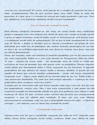 uma em sua vizinhança? De início, seria preciso ter a coragem de assinalá-Ias com o
dedo, acusadoramente. Mas de que serviria fazer uma lista? Todos os casos são
parecidos; só o que varia é o número de vítimas por metro quadrado e por ano. Para
que estabelecer uma fastidiosa estatística de tão horrível hecatombe?
Uma só vitima por contrato de venda
Esses dramas ecológicos convertem-se, por vezes, em coisas ainda mais misteriosas
porque o assassino leva uma máscara por detrás da qual nem sempre se oculta aquele
a quem se espera encontrar. Antes de poder acusá-lo nominalmente, será preciso levar
a investigação muito além da pressuposição. Crê-se que se trate simplesmente de uma
casa de câncer, e depois se descobre que as vítimas sucumbiram aos golpes de uma
fatalidade que nada tem de patológica: são, melhor dizendo, personagens de um tiro
ao alvo e de um sortilégio organizado por uma força (ia escrever uma farsa, mas não
me atrevi) desconhecida.
Penso, por exemplo, neste caso estranho (e bastante assustador) que me foi comunicado
sem mais explicações. Refere-se a uma casa situada em Plouguenast, Côtes-du-Nord.
"A casa - diziam-me numa carta - foi construída cerca de 1890 ou 1900 por
iniciativa do cura do povoado, que não queria viver no presbitério. Morreu daquela
morte súbita que diariamente pedia a Deus, enquanto lia seu breviário. O segundo
proprietário da casa pereceu do mesmo modo; o terceiro, também. O quarto foi um
capitão de barco que morreu também subitamente - ainda não havia completado
cinqüenta anos - alguns meses depois de ter tomado posse de seu lar. Desde então, a
casa permanece desabitada. Por certo que será preciso aguardar a mudança do novo
proprietário para consignar mais uma morte..."
A pessoa que me comunicou este caso tinha nascido nessa casa e sua avó, que foi uma
das proprietárias, morreu nela. Mas o que mais surpreendia a esta pessoa em tão
inexorável sucessão de falecimentos súbitos era que só se produzia uma vítima a cada
mudança de dono. De fato, nenhum outro membro das famílias que sucessivamente
ocuparam a casa foi afetado pela maldição. É para crer que uma Nêmesis
parcimoniosa se contentasse, cada vez que a propriedade trocava de mãos - a título de
comissão -, com deduzir uma só vítima por contrato de venda!
A hecatombe continuará
Vejamos outro caso em que a hecatombe, começada por volta de 1937 (segundo meus
dados, talvez tenha começado muito antes), continua. Nesta casa, detrás de cada
 