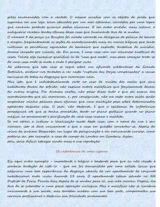 grãos envenenados com o verdete. O mesmo sucedia com os objetos de prata que
expunha em sua loja: eram atacados por um mal estranho, corroídos por uma lepra
que nenhum produto químico podia eliminar. E em outro sentido, mais íntimo, o
antiquário recebeu tantas ofensas dessa casa que finalmente teve de se mudar.
O número 3 da praça La Bruyère foi moeda corrente na delegacia de polícia do bairro
e ocupou freqüentemente as seções de acontecimentos mais ou menos trágicos que tanto
cultivam os periódicos: aquecedor de banheiro que explode; tentativa de suicídio;
drama causado por ciúmes, etc. Em suma, é uma casa com um volumoso histórico de
casos. Talvez seja excessivo qualificá-Ia de "casa que mata", mas para começar trata-se
de uma casa onde se mata e onde é perigoso viver.
Ao sabermos que esta casa se ergue sobre um afluente subterrâneo da Grande
Batelière, sentimo-nos tentados a ver nesta "ruptura das forças compensadas" a causa
exclusiva de todas as desgraças que ocorreram nela.
Mas isto, que é indubitavelmente certo no caso de muitos dos males que seus
habitantes devem ter sofrido, não explica outros malefícios que forçosamente devem
ter outras origens. Por diversas razões, não posso dizer tudo o que sei acerca dos
acontecimentos que ali ocorreram, e, por conseguinte, não me resta outra saída senão
empenhar minha palavra para afirmar que uma maldição pesa sobre determinados
aposentos daquela casa. O pior, não obstante, é que a epidemia de infortúnios
prosseguirá até que se tenha procedido, tanto no plano geofísico quanto no plano
mágico, ao saneamento e purificação de uma casa insana e maldita.
Se me atrevi a indicar a localização exata deste caso, com o nome da rua e seu
número, isto se deve unicamente a que a casa em questão converteu-se, depois do
crime da senhora Bessarabo, em lugar de peregrinação e em monumento curioso, como
poderia ser, por exemplo, a casa de campo de Landru em Gambais. Assim,
pois, seria difícil estragar ainda mais a sua reputação.
Os infortúnios de uma cigarra
Eis aqui outro exemplo - importante e trágico o bastante para que eu não resista à
sombria tentação de citá-lo - que me foi transmitido por uma artista lírica que
adquiriu uma boa experiência da desgraça através de um apartamento de conjunto
habitacional onde viveu durante 13 anos. O apartamento estava situado no XIX
Distrito de Paris. Poucos dias depois de se mudar para lá, sua mãe morreu. Depois, ela
teve de se submeter a uma grave operação cirúrgica. Mas o malefício não se limitava
unicamente à sua saúde, mas também acabou com sua boa sorte, comprometeu sua
carreira profissional e destruiu sua felicidade sentimental.
 