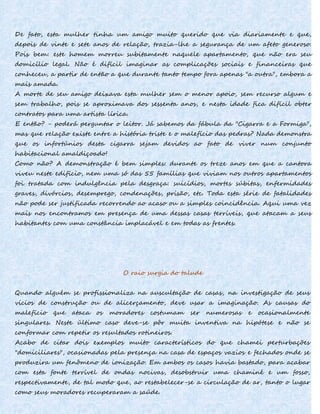 De fato, esta mulher tinha um amigo muito querido que via diariamente e que,
depois de vinte e sete anos de relação, trazia-lhe a segurança de um afeto generoso.
Pois bem: este homem morreu subitamente naquele apartamento, que não era seu
domicílio legal. Não é difícil imaginar as complicações sociais e financeiras que
conheceu, a partir de então a que durante tanto tempo fora apenas "a outra", embora a
mais amada.
A morte de seu amigo deixava esta mulher sem o menor apoio, sem recurso algum e
sem trabalho, pois se aproximava dos sessenta anos, e nesta idade fica difícil obter
contratos para uma artista lírica.
E então? - poderá perguntar o leitor. Já sabemos da fábula da "Cigarra e a Formiga",
mas que relação existe entre a história triste e o malefício das pedras? Nada demonstra
que os infortúnios desta cigarra sejam devidos ao fato de viver num conjunto
habitacional amaldiçoado!
Como não? A demonstração é bem simples: durante os treze anos em que a cantora
viveu neste edifício, nem uma só das 55 famílias que viviam nos outros apartamentos
foi tratada com indulgência pela desgraça: suicídios, mortes súbitas, enfermidades
graves, divórcios, desemprego, condenações, prisão, etc. Toda esta série de fatalidades
não pode ser justificada recorrendo ao acaso ou a simples coincidência. Aqui uma vez
mais nos encontramos em presença de uma dessas casas terríveis, que atacam a seus
habitantes com uma constância implacável e em todas as frentes.
O raio surgia do talude
Quando alguém se profissionaliza na auscultação de casas, na investigação de seus
vícios de construção ou de alicerçamento, deve usar a imaginação. As causas do
malefício que ataca os moradores costumam ser numerosas e ocasionalmente
singulares. Neste último caso deve-se pôr muita inventiva na hipótese e não se
conformar com repetir os resultados rotineiros.
Acabo de citar dois exemplos muito característicos do que chamei perturbações
"domiciliares", ocasionadas pela presença na casa de espaços vazios e fechados onde se
produzira um fenômeno de ionização. Em ambos os casos havia bastado, para acabar
com esta fonte terrível de ondas nocivas, desobstruir uma chaminé e um fosso,
respectivamente, de tal modo que, ao restabelecer-se a circulação de ar, tanto o lugar
como seus moradores recuperaram a saúde.
 
