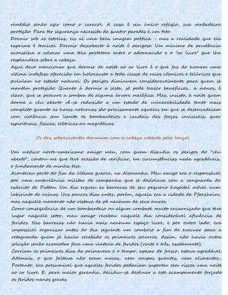remédio senão agir como o caracol. A casa é seu único refúgio, sua verdadeira
proteção. Para ter segurança necessita de quatro paredes e um teto.
Dormir sob as estrelas, eis aí uma bela imagem poética - mas a realidade que ela
exprime é temível. Dormir descoberto à noite é perigoso. Um mínimo de prudência
aconselha a colocar uma tela protetora entre o adormecido e o "ar livre" que lhe
resplandece sobre a cabeça.
Aqui devo mencionar que dormir de noite ao ar livre é o que faz do homem uma
vítima indefesa oferecida em holocausto a toda classe de raios cósmicos e telúricos que
pululam no estado natural. Os perigos diminuem consideravelmente para quem se
mantém protegido. Quanto à dormir a sesta, só pode trazer benefícios... a menos, é
claro, que se procure a sombra de alguma árvore maléfica. Mas, insisto, à noite quem
dorme a céu aberto vê-se reduzido a um estado de vulnerabilidade tanto mais
completo quanto as horas noturnas são precisamente aquelas em que se desencadeiam
com violência sem limite os bombardeios e caudais das forças invisíveis, quer
espirituais, físicas, elétricas ou magnéticas.
Os dez sobreviventes dormiam com a cabeça coberta pelo lençol
Um médico norte-americano amigo meu, com quem discutia os perigos do "céu
aberto", contou-me que teve ocasião de verificar, em circunstâncias nada agradáveis,
o fundamento de minha tese.
Aconteceu perto do fim da última guerra, na Alemanha. Meu amigo era o responsável
por uma ambulância militar de campanha que se deslocava com a vanguarda do
exército de Patton. Um dia ergueu as barracas de seu pequeno hospital móvel num
labirinto de ruínas. Uns poucos dias antes, porém, aquela era a cidade de Pforzheim;
mas naquele momento não restava de pé nenhum de seus muros.
Como conseqüência de um bombardeio ou algum combate muito encarniçado que teve
lugar naquele setor, meu amigo recebeu naquele dia considerável afluência de
feridos. Nas barracas não havia mais nenhum espaço livre, e por outro lado, era
impossível organizar antes do dia seguinte um comboio a fim de evacuar para a
retaguarda quem já havia recebido os primeiros socorros. Assim, não havia outra
solução senão acomodar fora uma vintena de feridos (vinte e três, exatamente).
Corriam os primeiros dias da primavera e o tempo, apesar de fresco, estava agradável.
Ademais, o que faltava não eram macas, nem roupas quentes, nem alimentos...
Portanto, era presumível que aqueles feridos poderiam suportar sem riscos uma noite
ao ar livre. E, para maior garantia, decidiu-se destinar a este acampamento forçado
os feridos menos graves.
 