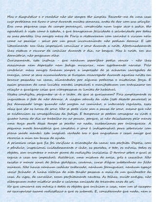 Mas o diagnóstico e o remédio não são sempre tão simples. Recordo-me de uma casa
cujo problema me tirou o sono durante muitas semanas, antes de dar com sua solução.
Era uma pequena casa de campo provençal, construída num lugar seco e sadio, tão
agradável à vista como à estada, e que transpirava felicidade e salubridade por todas
as suas paredes. Uns amigos meus de Paris a restauraram com carinho e viviam nela
como no paraíso - salvo por um grave inconveniente: não podiam dormir. E isto
literalmente: era-lhes impossível conciliar o sono durante a noite. Afortunadamente
lhes restava o recurso de cochilar durante o dia, no bosque. Mas à noite, em seu
dormitório, não pregavam olho.
Curiosamente, esta insônia - que nenhum soporífero podia vencer - não lhes
ocasionava nem depressão nem fadiga muscular, nem esgotamento nervoso. Pelo
contrário: meus amigos tinham sempre a impressão de se acharem carregados de
energia, como se seus acumuladores se tivessem recarregado durante aquelas noites em
branco passadas na cama, alimentados por alguma poderosa e misteriosa força. E
assim gozavam de uma lucidez mental impecável e manifestavam um entusiasmo em
relação a qualquer coisa que ultrapassava os limites do habitual.
Nestas condições, perguntar-se-á o leitor, de que se queixavam? Pois simplesmente os
inquietava o fato de não dormir. A viagem através da vida (este deserto pavoroso) se
faz demasiado longa quando não surgem no caminho, a intervalos regulares, esses
oásis que são as horas de sono. Não se pode viver sem a pausa do sono, mesmo que não
se evidenciem as conseqüências da fadiga. E tampouco se podem consagrar as vinte e
quatro horas do dia ao trabalho ou ao prazer, porque, se não deixássemos pelo menos
uma terça parte desse tempo se perder no nada, acabaríamos por enlouquecer. A
pequena morte transitória que constitui o sono é indispensável para sobreviver com
plena saúde mental: esta inegável verdade era o que angustiava o casal amigo que
recorria a mim em busca de ajuda.
A primeira coisa que fiz foi verificar a orientação da cama: era perfeita. Depois, com
o pêndulo, inspecionei cuidadosamente o chão, as paredes, o teto, os móveis, todos os
objetos, sem encontrar o menor germe de radiações invisíveis. O terreno sobre o qual se
erguia a casa era impecável: dielétrico, uma mistura de areia, grés e cascalho. Não
existia o menor sinal de falha geológica, caverna, curso d'água subterrâneo ou filão
mineral. Não havia nenhum cadáver enterrado, nenhum formigueiro, nenhum espaço
vazio fechado. A linha elétrica de alta tensão passava a mais de um quilômetro da
casa. As vigas, de carvalho, eram perfeitamente neutras. As telhas, muito antigas, não
albergavam outro mistério senão a calorosa amizade de trezentos anos de sol.
No que concerne aos móveis e todos os objetos que enchiam a casa, nem um só escapou
ao escrupuloso exame radiestésico a que os submeti. E, considerando que nada, nem a
 