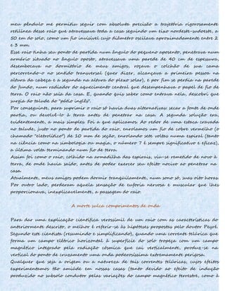 meu pêndulo me permitiu seguir com absoluta precisão a trajetória rigorosamente
retilínea desse raio que atravessava toda a casa seguindo um eixo nordeste-sudoeste, a
50 em do solo, como um fio invisível cujo diâmetro oscilava aproximadamente entre 2
e 3 mm.
Esse raio tinha seu ponto de partida num ângulo do pequeno aposento, penetrava num
armário situado no ângulo oposto, atravessava uma parede de 40 cm de espessura,
desembocava no dormitório de meus amigos, roçava o colchão de sua cama
percorrendo-o no sentido transversal (quer dizer, alcançava a primeira pessoa na
altura da cabeça e a segunda na altura do plexo solar), e por fim se perdia na parede
do fundo, num radiador do aquecimento central que desempenhava o papel de fio de
terra. O raio não saía da casa. E, quando quis saber como entrava nela, descobri que
surgia do talude do "pátio inglês".
Por conseguinte, para suprimir o raio só havia duas alternativas: secar a fonte de onde
partia, ou devolvê-Io à terra antes de penetrar na casa. A segunda solução era,
evidentemente, a mais simples. Foi a que aplicamos. Ao redor de uma estaca cravada
no talude, justo no ponto de partida do raio, enrolamos um fio de cobre vermelho (o
chamado "eletrolítico") de 10 mm de seção, enrolando sete voltas numa espiral (tanto
na ciência como na simbologia ou magia, o número 7 é sempre significativo e eficaz),
a última volta terminando num fio de terra.
Assim foi como o raio, colhido na armadilha das espirais, viu-se remetido de novo à
terra, de onde havia saído, antes de poder exercer seu efeito nocivo ao penetrar na
casa.
Atualmente, meus amigos podem dormir tranqüilamente, num sono só, suas oito horas.
Por outro lado, perderam aquela sensação de euforia nervosa e muscular que lhes
proporcionava, inexplicavelmente, a passagem do raio.
A morte sulca comprimentos de onda
Para dar uma explicação científica verossímil de um raio com as características do
anteriormente descrito, o melhor é referir-se às hipóteses propostas pelo doutor Peyré.
Segundo este cientista (resumindo e simplificando), quando uma corrente telúrica que
forma um campo elétrico horizontal à superfície do solo tropeça com um campo
magnético integrado pela radiação cósmica que cai verticalmente, produz-se na
vertical do ponto de cruzamento uma onda poderosíssima extremamente perigosa.
Qualquer que seja a origem ou a natureza de tais correntes telúricas, cujos efeitos
experimentamos tão amiúde em nossas casas (tanto devido ao efeito de indução
produzido no subsolo condutor pelas variações do campo magnético terrestre, como à
 