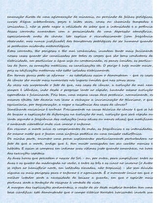 emanação direta de uma aglomeração de minerais, ou provindo de falhas geológicas,
cursos d'água subterrâneos, poços e leitos secos, covas ou chaminés tampadas e
ionizadas...), não se pode negar a utilidade de saber que a intensidade e a potência
dessas correntes aumentam com a proximidade de uma depressão atmosférica,
especialmente antes de chover. Isto explica o recrudescimento (com freqüência
observado, mas nunca justificado) dos transtornos patológicos do ser humano quando
se produzem acidentes meteorológicos.
Estas correntes, tão perigosas e tão mal conhecidas, invadem tanto mais facilmente
nossas casas quanto são canalizadas por todos os corpos que são bons condutores de
eletricidade, em particular a água suja ou contaminada, os panos úmidos, as partícu-
las de ferro, as armações metálicas, as canalizações etc. O perigo é hoje muito maior,
pois as edificações modernas não estão isoladas eletricamente.
Em termos gerais pode-se afirmar - as estatísticas assim o demonstram - que os casos
de câncer são muito mais numerosos nos lugares úmidos que nas zonas secas.
Às vezes nos surpreende o fato de que, nas casas de câncer, a evolução do mal nem
sempre é idêntica, indo desde o progresso lento ao rápido, havendo mesmo evolução
espontânea e fulminante. Pois bem, uma mesma causa deve produzir, normalmente, os
mesmos efeitos. Isto deveria nos levar a rechaçar a incriminação do telurismo, o que
equivaleria, por tergiversação, a negar a existência das casas de câncer?
Semelhante raciocínio é errôneo. Precisamente na causa telúrica do câncer é que se há
de buscar a explicação de diferenças na evolução do mal, evolução que será rápida ou
lenta segundo a freqüência das radiações (mais ativas ou menos ativas) que modificam
o ambiente vibratório onde vive imerso o enfermo.
Em resumo: a morte sulca os comprimentos de onda, as freqüências e as intensidades,
do mesmo modo que o fazem uma sinfonia patética ou uma emissão radiofônica.
De minha parte, encontro uma prova suplementar particularmente perturbadora no
fato de que a morte, antiga que é, tem muito arraigados em seu caráter manias e
hábitos. E assim se compraz em intimar suas vítimas justo quando amanhece, na hora
das execuções capitais.
As duas horas que precedem o nascer do Sol - ou, por outra, para simplificar: entre as
duas e as quatro da madrugada no verão, e entre as três e as cinco no inverno (o Autor
se refere ao hemisfério norte, em latitudes elevadas, não tropicais) - são sem dúvida
alguma as mais perigosas para o enfermo e o agonizante. É o momento único em que o
melhor lutador sente a necessidade de baixar a guarda, em que o espírito mais
pertinaz sente a tentação de resignar à vontade de viver.
A margem das explicações sentimentais, a razão de ser deste mistério também tem uma
base científica: está demonstrado que o campo elétrico terrestre horizontal inverte sua
 