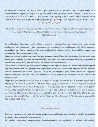 polaridade durante as duas horas que precedem a aurora. Este campo elétrico é
normalmente negativo. Logo, ao se converter em positivo pela aurora, amplifica a
intensidade das nocividades (quaisquer que sejam) que afetem nesse momento ao
enfermo ou ao insone, sendo então possível que provoque ou acelere o fatal desenlace.
4. OS "SANTUÁRIOS"
Quanto menor é a inteligência de um homem, menos mistério tem a existência para
ele, pois todas as coisas lhe parecem levar em si mesmas sua explicação.
Schopenhauer
As radiações telúricas, cujos efeitos sobre os habitantes das casas que impregnam
acabamos de constatar, são mensuráveis mediante a utilização de determinados
aparelhos de física sensíveis às microvibrações. Assim, pois, fica difícil negar sua
existência. São ondas concretas.
Existem outras ondas que com justiça podemos qualificar de abstratas (o que não quer
dizer que estejam isentas de realidade): são aquelas que o doutor Leprince descreve e
estuda em sua teoria das psiconas: as ondas do pensamento.
Estas ondas abstratas (e sua prova começa a ser apresentada de modo satisfatório pelos
espíritos mais críticos) podem ser captadas e concretizadas sob determinadas formas.
Podem produzir palavras, figuras, imagens, mensagens, por vezes inclusive sugestões
detalhadas que são lançadas ou recebidas sob a forma de transmissão ou leitura do
pensamento.
Neste campo realizaram-se algumas experiências, primeiro pelo doutor Leprince e
depois pelos irmãos Servranx, de Bruxelas. Os pesquisadores americanos do Instituto
Rhine desenvolveram tais trabalhos - mas os resultados obtidos ainda não foram
publicados oficialmente. Ao que parece, são acusados de subjetivismo, pois variam
segundo as pessoas que realizam as experiências: não são constantes. Mas são e bastam
tal como são registradas -, se não para definir, ao menos para demonstrar a realidade
das ondas abstratas.
Entrada proibida
Queria chamar a atenção do leitor sobre uma aplicação particular e muito misteriosa
do poder das ondas do pensamento.
As ondas abstratas, empregadas judiciosamente e seguindo o ritual adequado,
 
