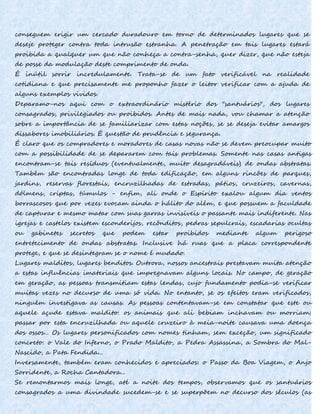 conseguem erigir um cercado duradouro em torno de determinados lugares que se
deseje proteger contra toda intrusão estranha. A penetração em tais lugares estará
proibida a qualquer um que não conheça a contra-senha, quer dizer, que não esteja
de posse da modulação deste comprimento de onda.
É inútil sorrir incredulamente. Trata-se de um fato verificável na realidade
cotidiana e que precisamente me proponho fazer o leitor verificar com a ajuda de
alguns exemplos vividos.
Deparamo-nos aqui com o extraordinário mistério dos "santuários", dos lugares
consagrados, privilegiados ou proibidos. Antes de mais nada, vou chamar a atenção
sobre a importância de se familiarizar com estas noções, se se deseja evitar amargos
dissabores imobiliários. É questão de prudência e segurança.
É claro que os compradores e moradores de casas novas não se devem preocupar muito
com a possibilidade de se depararem com tais problemas. Somente nas casas antigas
encontram-se tais resíduos (eventualmente, muito desagradáveis) de ondas abstratas.
Também são encontradas longe de toda edificação, em alguns rincões de parques,
jardins, reservas florestais, encruzilhadas de estradas, pátios, cruzeiros, cavernas,
dólmens, criptas, túmulos - enfim, ali onde o Espírito exalou algum dia ventos
borrascosos que por vezes evocam ainda o hálito do além, e que possuem a faculdade
de capturar e mesmo matar com suas garras invisíveis o passante mais indiferente. Nas
igrejas e castelos existem esconderijos, recônditos, pedras sepulcrais, escadarias ocultas
ou gabinetes secretos que podem estar proibidos mediante algum perigoso
entretecimento de ondas abstratas. Inclusive há ruas que a placa correspondente
protege, e que se desintegram se o nome é mudado.
Lugares malditos, lugares benditos. Outrora, nossos ancestrais prestavam muita atenção
a estas influências imateriais que impregnavam alguns locais. No campo, de geração
em geração, as pessoas transmitiam estas lendas, cujo fundamento podia-se verificar
muitas vezes no decurso de uma só vida. No entanto, se os efeitos eram verificados,
ninguém investigava as causas. As pessoas contentavam-se em constatar que este ou
aquele açude estava maldito: os animais que ali bebiam inchavam ou morriam;
passar por esta encruzilhada ou aquele cruzeiro à meia-noite causava uma doença
dos ossos... Os lugares personificados com nomes tinham, sem exceção, um significado
concreto: o Vale do Inferno, o Prado Maldito, a Pedra Assassina, a Sombra do Mal-
Nascido, a Pata Fendida...
Inversamente, também eram conhecidos e apreciados: o Passo da Boa Viagem, o Anjo
Sorridente, a Rocha Cantadora...
Se remontarmos mais longe, até a noite dos tempos, observamos que os santuários
consagrados a uma divindade sucedem-se e se superpõem no decurso dos séculos (as
 