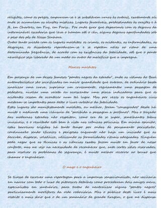 religiões, como os pregos, empurram-se e se substituem urnas às outras), exatamente ali
onde se acumulam as alusões místicas. Lugares favoráveis, predestinados às orações e à
fé, em Chartres, em Puy, em Paris... Por onde quer que deparemos com os degraus da
interminável escadaria que leva o homem até o céu, alguns degraus aprofundados sob
o peso dos pés de Nossa Senhora.
Outro tanto sucede com os lugares malditos: os crimes, os acidentes, as enfermidades, as
desgraças, os dissabores reproduzem-se e se repetem neles ao ritmo de uma
determinada freqüência, de acordo com as exigências da fatalidade, até que o ponto
nevrálgico seja liberado de um modo ou outro do malefício que a impregna.
Marcos malditos
Em presença de um desses famosos "pontos negros da estrada", onde as vítimas do Baal
automobilístico são sacrificadas em maior quantidade que outrora, de ordinário basta
sinalizar uma curva, suprimir um cruzamento, regulamentar uma passagem de
pedestres, nivelar uma valeta ou acrescentar uma placa indicadora para que os
acidentes cessem de acontecer num tal lugar. Mas por vezes os engenheiros civis
mostram-se impotentes para deter o livre-arbítrio da fatalidade.
Estes lugares são manifestamente malditos, ou melhor, foram "consagrados" desde há
muito e mediante uma cláusula de "proibida a passagem a profanos". Mas o traçado
das modernas estradas não respeitou, como era de se supor, semelhantes tabus
invisíveis, e o resultado está bem à vista nas crônicas policiais. Em minha opinião,
estas barreiras erigidas há tanto tempo por ondas de pensamento persistirão,
continuarão sendo eficazes e perigosas enquanto não haja um iniciado que as
derrube, disperse, volatilize, utilizando as formalidades rituais adequadas. Ninguém
pode negar que as técnicas e as ciências exatas fazem muito em favor de nosso
conforto, mas me vejo na necessidade de reconhecer que, ante certos sítios reservados,
para resolver os problemas de segurança, é muito melhor recorrer ao bruxo que
chamar o engenheiro.
O mago e o engenheiro
Se tivesse de escrever uma reportagem para a imprensa sensacionalista, não vacilaria
em narrar com todo o luxo de pitorescos detalhes como procederam dois amigos meus,
especialistas em santuários, para tratar de neutralizar alguns "pontos negros"
particularmente mortíferos da rede rodoviária. Mas o público deste livro é mais
restrito e mais sério que o de um semanário de grande tiragem, o que me dispensa
 