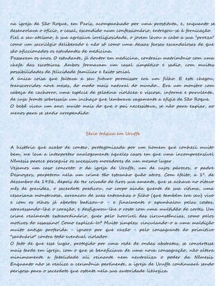na igreja de São Roque, em Paris, acompanhado por uma prostituta, e, enquanto se
desenrolava o ofício, o casal, escondido num confessionário, entregou-se à fornicação.
Fiel a seu ateísmo, à sua agressiva irreligiosidade, o jovem levou a cabo a sua "proeza"
como um sacrilégio deliberado e não só como uma dessas farsas escandalosas de que
são aficcionados os estudantes de medicina.
Passaram os anos. O estudante, já doutor em medicina, contraiu matrimônio com uma
chefa das escoteiras. Ambos formavam um casal simpático e sadio, com muitas
possibilidades de felicidade familiar e êxito social.
A única coisa que faltava a seu futuro promissor era um filho. E este chegou,
transcorridos nove meses, do modo mais natural do mundo... Era um monstro com
cabeça de cachorro, uma espécie de gelatina violácea e viscosa, informe e purulenta,
de cuja fronte sobressaía um inchaço que lembrava vagamente a efígie de São Roque.
O bebê viveu um ano; muito mais do que o pai necessitava, se não para expiar, ao
menos para se sentir arrependido.
Série trágica em Uruffe
A história que acabo de contar, protagonizada por um homem que conheci muito
bem, me leva a interpretar analogamente aqueles casos em que uma incompreensível
Nêmesis parece perseguir os sucessivos moradores de um mesmo lugar .
Vejamos um caso concreto: o da igreja de Uruffe, um de cujos párocos, o padre
Desnoyers, perpetrou nela um crime tão estranho quão atroz. Com efeito, a 1º. de
dezembro de 1956, depois de ter crivado de tiros sua amante, que se achava no oitavo
mês de gravidez, o sacerdote praticou, no corpo ainda quente de sua vítima, uma
cesariana monstruosa, arrancou de suas entranhas o filho (que também era seu) vivo
e com os olhos já abertos batizou-o - e finalmente o apunhalou pelas costas,
atravessando-lhe o coração, e desfigurou-lhe o rosto com uma multidão de cortes. Um
crime realmente extraordinário, quer pelo horrível das circunstâncias, como pelos
motivos do assassino! Como explicá-Io? Muito simples: vinculando-o a uma maldição
muito antiga proferida - ignoro por que razão - pelo consagrante do primitivo
"santuário" contra todo eventual violador.
O fato de que esse lugar, protegido por uma rede de ondas abstratas, se convertesse
mais tarde em igreja, com o que se beneficiava de uma nova consagração, não altera
minimamente a fatalidade ali reinante nem neutraliza o poder da Nêmesis.
Enquanto não se realize a cerimônia pertinente, a igreja de Uruffe continuará sendo
perigosa para o sacerdote que ostente nela sua autoridade litúrgica.
 