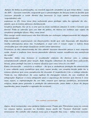 Apesar de todas as precauções, na manhã seguinte constatou-se que treze deles - mais
de 50% - haviam morrido, enquanto que a porcentagem de baixas entre os feridos que
haviam passado a noite dentro das barracas (e cujo estado inspirava maiores
inquietudes) não
superava os 5%. Uma lona fora suficiente para proteger estes da agressão do céu
aberto, que os outros sofreram diretamente.
Irrisória proteção, dir-se-á, a crer que os raios maléficos atacam à noite o homem que
dorme! Pode-se admitir que um teto de pedra, de telhas ou ardósia seja capaz de
constituir proteção eficaz. Mas, uma lona!
Meu amigo norte-americano não teve dúvida em rechaçar categoricamente tal objeção,
argumentando:
Esta hecatombe imprevisível me desconcertou tanto que não descansei até descobrir
razões admissíveis para ela. Investiguei o caso com o maior vagar e extraí duas
conclusões que não posso classificar senão como estranhas:
Primeira: os dez sobreviventes do 'céu aberto' haviam dormido pouco e mal naquela
noite. Acaso a insônia lhes havia permitido oferecer maior resistência aos malefícios
da noite?
Segunda: todos eles tinham o inveterado costume de dormir com a cabeça
completamente coberta pelo lençol. Esta delgada cobertura de tecido fora suficiente,
talvez, para protegê-los com a mesma eficácia que uma lona ou um teto?
Estou convencido - concluiu o médico - de que a verdadeira proteção do adormecido
é uma coberta mais simbólica que real; assim sendo, um simples tecido pode ter a
mesma eficácia que uma campânula de chumbo. O importante é ter a cabeça coberta.
Trata-se, em definitivo, de uma espécie de obrigação ritual, de um mistério de
adequação. Explico: o mais adequado para a segurança do homem que dorme é uma
casa; assim, a representação de um teto, mesmo que apenas simbólica, puramente
mágica, basta para garantir a proteção do adormecido, para deter o feixe de forças
assaltantes, para impedir a agressão do invisível.
Um xadrez surrealista
Agora, devo acrescentar meu próprio testemunho. Passei por Pforzheim mais ou menos
na mesma época, quando eu também fazia parte do Terceiro Exército norte-
americano. Da cidade não restava mais que o traçado das ruas - todas elas haviam
 