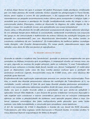 A prova disso temos em que o sucessor do padre Desnoyers nesta paróquia condenada
por um tabu pereceu de morte violenta: tinha viajado em peregrinação à Terra Santa,
talvez para expiar o crime de seu predecessor, e foi assassinado por bandidos. E se
remontarmos ao passado encontraremos outra vítima para acrescentar à trágica lista: o
sacerdote que ocupava a paróquia de Uruffe imediatamente antes de chegar a ela o
mencionado padre Desnoyers, matou-se descendo os degraus do altar depois de ter
rezado a missa. Um acidente único, sem precedentes nos anais eclesiásticos!
Assim, pois, a três párocos de Uruffe sobreveio sucessivamente algum estranho percalço.
Se me sobrasse tempo para dedicar à curiosidade, certamente encontraria nos arquivos
da igreja ou da comunidade o testemunho de outras vítimas da maldição lançada (no
passado ou recentemente?) por um desconhecido dominador das ondas contra os
eventuais violadores de seu "santuário". Os historiadores do esotérico podem investigar
nesta direção; não ficarão decepcionados. De nossa parte, abandonamos aqui esta
estrada: uma série de três nos parece já significativa.
As dezoito vitimas do faraó
Quando se estuda o mistério dos "santuários", quando se procura compreender em que
consistem as defesas invisíveis que os protegem, é impossível aludir ao menos uma vez
ao que, segundo as normas do jargão policial, pode-se intitular "o caso Tutankâmon":
todos os que violaram a tumba deste faraó, exceto um, foram "castigados". O modo pelo
qual se desenrolou cada uma de tais mortes parece indicar que a proteção do
santuário continua vigente, transcorridos mais de 3.500 anos, com uma eficácia tão
perfeita quão terrível.
Evidentemente esta explicação supersticiosa provoca um sorriso dos racionalistas. Para
eles, a morte das dezoito presumíveis vítimas da maldição de Tutankâmon só é, na
realidade, morte natural. O fato de que essas dezoito pessoas pereceram prematura-
mente e em circunstâncias estranhas constitui fruto do azar, pura coincidência.
Cada vez que a razão triunfa sobre a superstição, há que sentir-se satisfeito e
aplaudir: bravo! Não obstante, e sem ânimo de querer entabular nenhuma discussão a
este respeito nem aventurar o menor comentário, parece-me no mínimo interessante
oferecer ao leitor a possibilidade de elaborar uma opinião pessoal sobre o caso. Um
breve repassar cronológico dos fatos indiscutíveis pode permitir que cada leitor
extraia, com toda honestidade, a conclusão que considerar mais oportuna.
A 25 de novembro de 1922 é descoberta a tumba de um faraó da XVIII dinastia,
Tutankâmon, por dois ingleses: lorde Carnarvon e Howard Carter. A tumba contém "o
mais fabuloso tesouro arqueológico de todos os tempos".
 