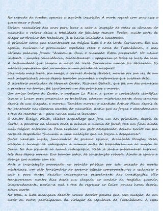 Na entrada da tumba, aparece a seguinte inscrição: A morte roçará com suas asas a
quem tocar o faraó.
Seriam necessários dez anos para levar a cabo a inspeção de todas as câmaras do
mausoléu e retirar delas a totalidade do fabuloso tesouro. Porém, muito antes de
chegar ao término dos trabalhos, já se havia iniciado a hecatombe.
O primeiro nome que encontramos na trágica lista é o de lorde Carnarvon. Em sua
agonia, ouviram-no pronunciar repetidas vezes o nome de Tutankâmon, e suas
últimas palavras foram: "Acabou-se. Ouvi o chamado. Estou preparado". No mesmo
instante - simples coincidência, evidentemente - apagaram-se todas as luzes da casa.
A enfermidade que causou a morte de lorde Carnarvon nunca foi declarada. Os
médicos supuseram que sucumbiu a uma picada de mosquito!
Seis meses mais tarde, seu amigo, o coronel Aubrey Herbert, morria por sua vez de um
mal inexplicável; pouco depois também sucumbia a enfermeira que cuidara dele...
O secretário particular de Howard Carter, Richard Bethell, que foi um dos primeiros
a penetrar na tumba, foi igualmente um dos primeiros a morrer.
Um amigo íntimo de Carter, o professor La Fleur, a quem a curiosidade científica
levara a Luxor para presenciar os trabalhos, adoeceu misteriosamente duas semanas
depois de sua chegada, e morreu. Também morreu o cientista Arthur Mace: depois de
ter penetrado nas câmaras secretas do mausoléu, sentiu que as forças o abandonavam
e teve de recostar-se - para nunca mais se levantar.
O doutor Evelyn White, célebre arqueólogo que fora um dos primeiros, depois de
Carter, a penetrar na câmara onde se achava a múmia do faraó, teve um final ainda
mais trágico: enforcou-se. Para explicar seu gesto desesperado, deixou escrito em sua
carta de despedida: "Sucumbi a uma maldição que me forçou a desaparecer".
Outro cientista inglês, funcionário do governo egípcio, Archibald Douglas Reed,
recebeu o encargo de radiografar a múmia antes de trasladarem-na ao museu do
Cairo. No dia seguinte ao exame radiográfico, Reed se sentiu subitamente enfermo;
três dias depois morria. Era homem sadio, de constituição robusta. Ainda se ignora a
doença que acabou com ele.
Ante a inquietação provocada na opinião pública por esta sucessão de mortes
misteriosas, um alto funcionário do governo egípcio comprometeu-se a esclarecer o
caso e para tanto, decidiu encarregar-se pessoalmente das investigações. Não
transcorreram muitos dias desde sua chegada ao cenário da tragédia quando,
inesperadamente, sentiu-se mal e teve de regressar ao Cairo; poucas horas depois,
estava morto.
No total, a lista alcançava dezoito nomes: dezoito pessoas que, sem exceção, de um
modo ou outro, participaram da violação da sepultura de Tutankâmon. A estas
 